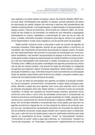 Valorização do Solo e Reestruturação Urbana:
Os novos produtos imobiliários na Região dos Vales - RS
16
Reflexão acerca dos conceitos e referenciais teóricos sobre reestruturação urbana e os novos...
seus agentes e as ações destes no espaço urbano. No entanto, Botelho (2007) lem-
bra que estas manifestações dos agentes no espaço, quando apoiadas nas bases
da reprodução do capital, acabam por estimular e acentuar três características das
cidades contemporâneas: a homogeneização, a fragmentação e a hierarquização do
espaço urbano. Trata-se do fenômeno, denominado por Lefebvre (1991), da consti-
tuição da não cidade ou da anticidade, na medida em que intensifica a segregação
socioespacial no urbano, estabelece a subordinação do valor de uso ao valor de
troca, e cidade, entendida enquanto mercadoria para alguns, tende a ser usada de
forma fragmentada e muitas vezes negada ao uso de grande parte da população.
Neste sentido, busca-se iniciar a discussão a partir do circuito de agentes da
produção imobiliária. Estes agentes, através de seu papel político e econômico na
sociedade, são importantes componentes da produção do espaço urbano. As ações
por eles desempenhadas não somente no processo de constituição dos novos pro-
dutos imobiliários, mas também de apropriação do espaço e da terra urbana de um
modo geral revelam a lógica de reestruturação do capital imobiliário ao longo do tem-
po e de sua materialidade mais observável: a cidade. Considera-se, de acordo com
Trindade Júnior (1998) que as ações e estratégias dos agentes produtores do urbano
não se dão de maneira isolada, mas através de redes de articulação ou coligações
de agentes que objetivam realizar interesses específicos. Neste sentido, a cadeia de
produção imobiliária é, aqui, entendida enquanto rede (considerando as articulações
locais de agentes responsáveis pela dinâmica da cidade) e enquanto sistema (pos-
suidora de uma determinada hierarquia de poder).
No que se refere às articulações dos agentes vinculados à produção imobiliá-
ria, faz-se necessário, primeiramente, compreender a lógica dessa produção para,
então, delimitar o papel dos seus agentes, bem como para entender como se dão
as diversas articulações entre eles. Neste sentido, o chamado circuito da produção
imobiliária, no Brasil, tem passado por transformações recentes, ganhando novos
contornos como setor e como ramo de atividades central para a compreensão da
dinâmica econômica contemporânea, seja pela ampliação do crédito, redução de ta-
xas de juros e crescimento do volume de produção e negócios (ABREU, 2010). Além
disso, tem se tornado relevante a compreensão dos novos papéis que assumem os
agentes econômicos integrantes de um tipo especial de sistema de produção que,
por sua vez, corresponde às necessidades peculiares de circulação do capital atra-
vés do ambiente construído. Esses papeis existem sem importar quem os desempe-
nha, pois o valor de troca da cidade passa a assumir significados distintos para cada
agente: os “proprietários de terras” recebem “renda”, os “fracionadores” recebem
“incrementos na renda” sobre a base das melhorias, os “construtores” recebem os
“lucros das empresas”, os “financistas” proporcionam “capital-dinheiro em troca de
 