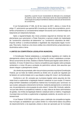 Valorização do Solo e Reestruturação Urbana:
Os novos produtos imobiliários na Região dos Vales - RS
169
A questão da legalidade dos novos produtos imobiliários na cidade de Santa Cruz do Sul
específica, quando houver necessidade de alteração e/ou ampliação
do sistema viário, ficando o Município isento da responsabilidade de
indenização de qualquer benfeitoria relativa à estrutura de fechamento
do condomínio.
A Lei Complementar nº 505, de 22 de março de 2011, alterou o inciso III do
artigo 17, autorizando que apenas 90% (noventa por cento) dos proprietários, promi-
tentes compradores ou concessionários estejam de acordo com a transformação do
loteamento em loteamento fechado.
Após a regulamentação dos novos produtos seguiram-se diversas leis com-
plementares que autorizaram o Poder Executivo a aprovar projeto de implantação
de “condomínio urbanístico de loteamento” ou “condomínio urbanístico de lotes”.
Importa verificar a constitucionalidade e legalidade das disposições legais munici-
pais. Para tanto, impõe-se uma breve análise dos entendimentos jurisprudenciais e
doutrinários sobre o tema.
4 LIMITES DA COMPETÊNCIA LEGISLATIVA MUNICIPAL
A Constituição Federal estabeleceu a competência legislativa em matéria de
planejamento urbano nos artigos 24 e 30. O artigo 24, inciso I, estabelece a compe-
tência concorrente da União, Estados e Distrito Federal para legislar sobre direito ur-
banístico. O inciso VI determina a mesma competência para legislar sobre proteção
ambiental e o inciso VII para a proteção do patrimônio cultural, dois assuntos que
devem integrar o planejamento urbano.
Já o direito de propriedade, além dos princípios previstos na própria Constituição
Federal, por se tratar de matéria atinente ao direito civil, só pode ser regulado por
lei federal, em conformidade com o que dispõe o artigo 22, inciso I, da Constituição.
Conforme o art. 30, compete aos municípios legislar sobre assuntos de inte-
resse local e suplementar a legislação federal e estadual no que couber. O mesmo
artigo também estabelece competência material dos municípios para “promover, no
que couber, adequado ordenamento territorial, mediante planejamento e controle do
uso, do parcelamento e da ocupação do solo urbano” (inciso VIII). Contudo, saliente-
-se que esta última é competência material, ou seja, trata-se de dever administrativo
de gestão, nos limites da legislação federal e estadual sobre a matéria. A legislação
municipal deve se limitar a suplementar a legislação existente, de acordo com o in-
teresse local.
A Lei Federal 10.257/2001 contribuiu para a definição da competência legisla-
tiva municipal, ao estabelecer que o plano diretor é o instrumento básico da política
de desenvolvimento e da expansão urbana e deve ser aprovado por lei municipal,
 