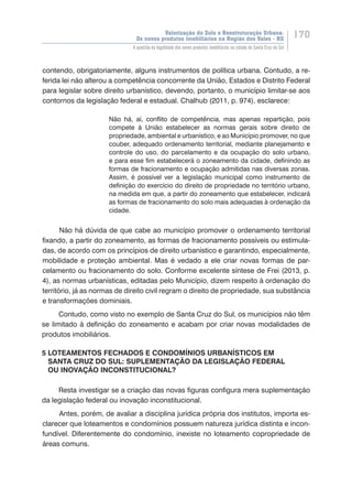 Valorização do Solo e Reestruturação Urbana:
Os novos produtos imobiliários na Região dos Vales - RS
170
A questão da legalidade dos novos produtos imobiliários na cidade de Santa Cruz do Sul
contendo, obrigatoriamente, alguns instrumentos de política urbana. Contudo, a re-
ferida lei não alterou a competência concorrente da União, Estados e Distrito Federal
para legislar sobre direito urbanístico, devendo, portanto, o município limitar-se aos
contornos da legislação federal e estadual. Chalhub (2011, p. 974), esclarece:
Não há, aí, conflito de competência, mas apenas repartição, pois
compete à União estabelecer as normas gerais sobre direito de
propriedade, ambiental e urbanístico, e ao Município promover, no que
couber, adequado ordenamento territorial, mediante planejamento e
controle do uso, do parcelamento e da ocupação do solo urbano,
e para esse fim estabelecerá o zoneamento da cidade, definindo as
formas de fracionamento e ocupação admitidas nas diversas zonas.
Assim, é possível ver a legislação municipal como instrumento de
definição do exercício do direito de propriedade no território urbano,
na medida em que, a partir do zoneamento que estabelecer, indicará
as formas de fracionamento do solo mais adequadas à ordenação da
cidade.
Não há dúvida de que cabe ao município promover o ordenamento territorial
fixando, a partir do zoneamento, as formas de fracionamento possíveis ou estimula-
das, de acordo com os princípios de direito urbanístico e garantindo, especialmente,
mobilidade e proteção ambiental. Mas é vedado a ele criar novas formas de par-
celamento ou fracionamento do solo. Conforme excelente síntese de Frei (2013, p.
4), as normas urbanísticas, editadas pelo Município, dizem respeito à ordenação do
território, já as normas de direito civil regram o direito de propriedade, sua substância
e transformações dominiais.
Contudo, como visto no exemplo de Santa Cruz do Sul, os municípios não têm
se limitado à definição do zoneamento e acabam por criar novas modalidades de
produtos imobiliários.
5 LOTEAMENTOS FECHADOS E CONDOMÍNIOS URBANÍSTICOS EM
SANTA CRUZ DO SUL: SUPLEMENTAÇÃO DA LEGISLAÇÃO FEDERAL
OU INOVAÇÃO INCONSTITUCIONAL?
Resta investigar se a criação das novas figuras configura mera suplementação
da legislação federal ou inovação inconstitucional.
Antes, porém, de avaliar a disciplina jurídica própria dos institutos, importa es-
clarecer que loteamentos e condomínios possuem natureza jurídica distinta e incon-
fundível. Diferentemente do condomínio, inexiste no loteamento copropriedade de
áreas comuns.
 