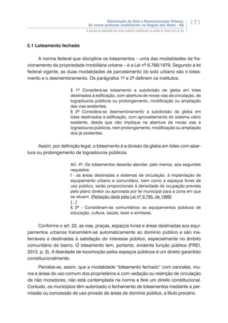 Valorização do Solo e Reestruturação Urbana:
Os novos produtos imobiliários na Região dos Vales - RS
171
A questão da legalidade dos novos produtos imobiliários na cidade de Santa Cruz do Sul
5.1 Loteamento fechado
A norma federal que disciplina os loteamentos – uma das modalidades de fra-
cionamento da propriedade imobiliária urbana – é a Lei nº 6.766/1979. Segundo a lei
federal vigente, as duas modalidades de parcelamento do solo urbano são o lotea-
mento e o desmembramento. Os parágrafos 1º e 2º definem os institutos:
§ 1º Considera-se loteamento a subdivisão de gleba em lotes
destinados à edificação, com abertura de novas vias de circulação, de
logradouros públicos ou prolongamento, modificação ou ampliação
das vias existentes.
§ 2º Considera-se desmembramento a subdivisão da gleba em
lotes destinados à edificação, com aproveitamento do sistema viário
existente, desde que não implique na abertura de novas vias e
logradouros públicos, nem prolongamento, modificação ou ampliação
dos já existentes.
Assim, por definição legal, o loteamento é a divisão da gleba em lotes com aber-
tura ou prolongamento de logradouros públicos.
Art. 4º. Os loteamentos deverão atender, pelo menos, aos seguintes
requisitos:
I - as áreas destinadas a sistemas de circulação, à implantação de
equipamento urbano e comunitário, bem como a espaços livres de
uso público, serão proporcionais à densidade de ocupação prevista
pelo plano diretor ou aprovada por lei municipal para a zona em que
se situem. (Redação dada pela Lei nº 9.785, de 1999)
[...]
§ 2º - Consideram-se comunitários os equipamentos públicos de
educação, cultura, saúde, lazer e similares.
Conforme o art. 22, as vias, praças, espaços livres e áreas destinadas aos equi-
pamentos urbanos transmitem-se automaticamente ao domínio público e são ina-
lienáveis e destinadas à satisfação do interesse público, especialmente no âmbito
comunitário do bairro. O loteamento tem, portanto, evidente função pública (FREI,
2013, p. 3). A liberdade de locomoção pelos espaços públicos é um direito garantido
constitucionalmente.
Percebe-se, assim, que a modalidade “loteamento fechado” com cancelas, mu-
ros e áreas de uso comum dos proprietários e com vedação ou restrição de circulação
de não moradores, não está contemplada na norma e fere um direito constitucional.
Contudo, os municípios têm autorizado o fechamento de loteamentos mediante a per-
missão ou concessão de uso privado de áreas de domínio público, a título precário.
 