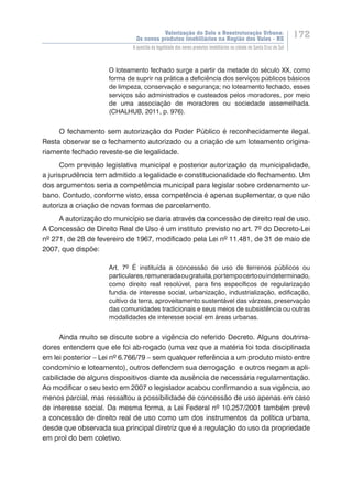 Valorização do Solo e Reestruturação Urbana:
Os novos produtos imobiliários na Região dos Vales - RS
172
A questão da legalidade dos novos produtos imobiliários na cidade de Santa Cruz do Sul
O loteamento fechado surge a partir da metade do século XX, como
forma de suprir na prática a deficiência dos serviços públicos básicos
de limpeza, conservação e segurança; no loteamento fechado, esses
serviços são administrados e custeados pelos moradores, por meio
de uma associação de moradores ou sociedade assemelhada.
(CHALHUB, 2011, p. 976).
O fechamento sem autorização do Poder Público é reconhecidamente ilegal.
Resta observar se o fechamento autorizado ou a criação de um loteamento origina-
riamente fechado reveste-se de legalidade.
Com previsão legislativa municipal e posterior autorização da municipalidade,
a jurisprudência tem admitido a legalidade e constitucionalidade do fechamento. Um
dos argumentos seria a competência municipal para legislar sobre ordenamento ur-
bano. Contudo, conforme visto, essa competência é apenas suplementar, o que não
autoriza a criação de novas formas de parcelamento.
A autorização do município se daria através da concessão de direito real de uso.
A Concessão de Direito Real de Uso é um instituto previsto no art. 7º do Decreto-Lei
nº 271, de 28 de fevereiro de 1967, modificado pela Lei nº 11.481, de 31 de maio de
2007, que dispõe:
Art. 7º É instituída a concessão de uso de terrenos públicos ou
particulares,remuneradaougratuita,portempocertoouindeterminado,
como direito real resolúvel, para fins específicos de regularização
fundia de interesse social, urbanização, industrialização, edificação,
cultivo da terra, aproveitamento sustentável das várzeas, preservação
das comunidades tradicionais e seus meios de subsistência ou outras
modalidades de interesse social em áreas urbanas.
Ainda muito se discute sobre a vigência do referido Decreto. Alguns doutrina-
dores entendem que ele foi ab-rogado (uma vez que a matéria foi toda disciplinada
em lei posterior – Lei nº 6.766/79 – sem qualquer referência a um produto misto entre
condomínio e loteamento), outros defendem sua derrogação e outros negam a apli-
cabilidade de alguns dispositivos diante da ausência de necessária regulamentação.
Ao modificar o seu texto em 2007 o legislador acabou confirmando a sua vigência, ao
menos parcial, mas ressaltou a possibilidade de concessão de uso apenas em caso
de interesse social. Da mesma forma, a Lei Federal nº 10.257/2001 também prevê
a concessão de direito real de uso como um dos instrumentos da política urbana,
desde que observada sua principal diretriz que é a regulação do uso da propriedade
em prol do bem coletivo.
 