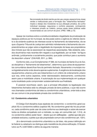 Valorização do Solo e Reestruturação Urbana:
Os novos produtos imobiliários na Região dos Vales - RS
173
A questão da legalidade dos novos produtos imobiliários na cidade de Santa Cruz do Sul
Naconcessãodedireitorealdeusoderuas,praças,espaçoslivres,áreas
verdes e institucionais para a formação dos “loteamentos fechados”
impera o desejo dos moradores na sua utilização privativa, de cunho
individual (sossego, segurança e conforto pessoais), contrapondo
o interesse privado ao coletivo, porque essas áreas públicas estão
vocacionadas ao uso comum do povo. (FREI, 1998, p.15).
Apesar da incerteza sobre a constitucionalidade e legalidade da privatização de
espaços públicos por lei municipal, da discussão sobre a vigência do referido decre-
to e da evidente ausência de interesse social no fechamento de loteamentos, diz-se
que o Superior Tribunal de Justiça tem admitido indiretamente o fechamento dos em-
preendimentos ao julgar sobre a legalidade da imposição de taxas aos proprietários
dos imóveis que não se associaram às respectivas associações. Não obstante, estu-
dos doutrinários mais recentes têm negado a sua legalidade, por se tratar “de figura
anômala, juridicamente e socialmente precária, que pode contribuir para o aumento
da desordem urbana” (CALHUB, 2011, p. 994).
Conforme visto, a Lei Complementar nº 390, do município de Santa Cruz do Sul,
ao disciplinar o “fechamento de loteamentos”, determinou que a área de equipamen-
tos comunitários deverá ficar fora do perímetro fechado. Novamente o município ino-
va legislativamente onde deveria apenas suplementar. A exigência da localização dos
equipamentos urbanos junto aos loteamentos é um critério de ordenamento urbano
que visa, entre outros aspectos, evitar desnecessário deslocamento, contribuindo
assim para a mobilidade urbana. A autorização de sua implementação em qualquer
outra localidade pode comprometer substancialmente sua finalidade.
É possível reconhecer, assim, que a principal dificuldade na legalização dos
loteamentos fechados está na utilização privada de bens públicos, o que não ocorre
nos chamados condomínios de lotes ou condomínios urbanísticos, onde toda a área
de uso comum é de propriedade privada dos condôminos.
5.2 Condomínio urbanístico
O Código Civil disciplina duas espécies de condomínio: o condomínio geral (ca-
pítulo VI) e o condomínio edilício (capítulo VII). No condomínio geral não há uso privati-
vo, cada condômino pode usar da coisa conforme sua destinação e sobre ela exercer
todos os direitos compatíveis com a indivisão, ou seja, em comunhão (art. 1.314). Já
no condomínio edilício pode haver – desde que ������������������������������������em edificações – partes que são pro-
priedade exclusiva, e partes que são propriedade comum dos condôminos (art. 1331).
Já o denominado condomínio urbanístico ou de lotes, não possui definição em
lei federal ou estadual e se distingue pela inexistência de prévia edificação. O Substi-
tutivo ao PL 3.057/2000 o define da seguinte maneira:
 