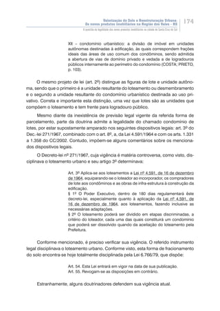 Valorização do Solo e Reestruturação Urbana:
Os novos produtos imobiliários na Região dos Vales - RS
174
A questão da legalidade dos novos produtos imobiliários na cidade de Santa Cruz do Sul
XII – condomínio urbanístico: a divisão de imóvel em unidades
autônomas destinadas à edificação, às quais correspondem frações
ideais das áreas de uso comum dos condôminos, sendo admitida
a abertura de vias de domínio privado e vedada a de logradouros
públicos internamente ao perímetro do condomínio (COSTA; PRIETO,
p. 103).
O mesmo projeto de lei (art. 2º) distingue as figuras de lote e unidade autôno-
ma, sendo que o primeiro é a unidade resultante do loteamento ou desmembramento
e o segundo a unidade resultante do condomínio urbanístico destinada ao uso pri-
vativo. Correta e importante esta distinção, uma vez que lotes são as unidades que
compõem o loteamento e tem frente para logradouro público.
Mesmo diante da inexistência de previsão legal vigente da referida forma de
parcelamento, parte da doutrina admite a legalidade do chamado condomínio de
lotes, por estar supostamente amparado nos seguintes dispositivos legais: art. 3º do
Dec.-lei 271/1967, combinado com o art. 8º, a, da Lei 4.591/1964 e com os arts. 1.331
a 1.358 do CC/2002. Contudo, impõem-se alguns comentários sobre os menciona-
dos dispositivos legais.
O Decreto-lei nº 271/1967, cuja vigência é matéria controversa, como visto, dis-
ciplinava o loteamento urbano e seu artigo 3º determinava:
Art. 3º Aplica-se aos loteamentos a Lei nº 4.591, de 16 de dezembro
de 1964, equiparando-se o loteador ao incorporador, os compradores
de lote aos condôminos e as obras de infra-estrutura à construção da
edificação.
§ 1º O Poder Executivo, dentro de 180 dias regulamentará êste
decreto-lei, especialmente quanto à aplicação da Lei nº 4.591, de
16 de dezembro de 1964, aos loteamentos, fazendo inclusive as
necessárias adaptações.
§ 2º O loteamento poderá ser dividido em etapas discriminadas, a
critério do loteador, cada uma das quais constituirá um condomínio
que poderá ser dissolvido quando da aceitação do loteamento pela
Prefeitura.
Conforme mencionado, é preciso verificar sua vigência. O referido instrumento
legal disciplinava o loteamento urbano. Conforme visto, esta forma de fracionamento
do solo encontra-se hoje totalmente disciplinada pela Lei 6.766/79, que dispõe:
Art. 54. Esta Lei entrará em vigor na data de sua publicação.
Art. 55. Revogam-se as disposições em contrário.
Estranhamente, alguns doutrinadores defendem sua vigência atual.
 