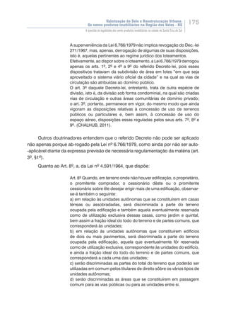Valorização do Solo e Reestruturação Urbana:
Os novos produtos imobiliários na Região dos Vales - RS
175
A questão da legalidade dos novos produtos imobiliários na cidade de Santa Cruz do Sul
A superveniência da Lei 6.766/1979 não implica revogação do Dec.-lei
271/1967, mas, apenas, derrogação de algumas de suas disposições,
isto é, aquelas pertinentes ao regime jurídico dos loteamentos.
Efetivamente, ao dispor sobre o loteamento, a Lei 6.766/1979 derrogou
apenas os arts. 1º, 2º e 4º a 9º do referido Decreto-lei, pois esses
dispositivos tratavam da subdivisão de área em lotes “em que seja
aproveitado o sistema viário oficial da cidade” e na qual as vias de
circulação são atribuídas ao domínio público.
O art. 3º daquele Decreto-lei, entretanto, trata de outra espécie de
divisão, isto é, da divisão sob forma condominial, na qual são criadas
vias de circulação e outras áreas comunitárias de domínio privado;
o art. 3º, portanto, permanece em vigor, do mesmo modo que ainda
vigoram as disposições relativas à concessão de uso de terrenos
públicos ou particulares e, bem assim, à concessão de uso do
espaço aéreo, disposições essas reguladas pelos seus arts. 7º, 8º e
9º. (CHALHUB, 2011).
Outros doutrinadores entendem que o referido Decreto não pode ser aplicado
não apenas porque ab-rogado pela Lei nº 6.766/1979, como ainda por não ser auto-
-aplicável diante da expressa previsão de necessária regulamentação da matéria (art.
3º, §1º).
Quanto ao Art. 8º, a, da Lei nº 4.591/1964, que dispõe:
Art. 8º Quando, em terreno onde não houver edificação, o proprietário,
o promitente comprador, o cessionário dêste ou o promitente
cessionário sobre êle desejar erigir mais de uma edificação, observar-
se-á também o seguinte:
a) em relação às unidades autônomas que se constituírem em casas
térreas ou assobradadas, será discriminada a parte do terreno
ocupada pela edificação e também aquela eventualmente reservada
como de utilização exclusiva dessas casas, como jardim e quintal,
bem assim a fração ideal do todo do terreno e de partes comuns, que
corresponderá às unidades;
b) em relação às unidades autônomas que constituírem edifícios
de dois ou mais pavimentos, será discriminada a parte do terreno
ocupada pela edificação, aquela que eventualmente fôr reservada
como de utilização exclusiva, correspondente às unidades do edifício,
e ainda a fração ideal do todo do terreno e de partes comuns, que
corresponderá a cada uma das unidades;
c) serão discriminadas as partes do total do terreno que poderão ser
utilizadas em comum pelos titulares de direito sôbre os vários tipos de
unidades autônomas;
d) serão discriminadas as áreas que se constituírem em passagem
comum para as vias públicas ou para as unidades entre si.
 