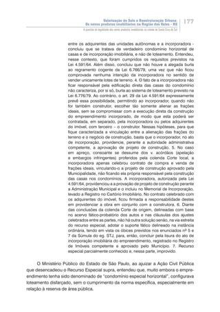Valorização do Solo e Reestruturação Urbana:
Os novos produtos imobiliários na Região dos Vales - RS
177
A questão da legalidade dos novos produtos imobiliários na cidade de Santa Cruz do Sul
entre os adquirentes das unidades autônomas e a incorporadora -
concluiu que se tratava de verdadeiro condomínio horizontal de
casas e de incorporação imobiliária, e não de loteamento. Entendeu,
nesse contexto, que foram cumpridos os requisitos previstos na
Lei 4.591/64. Além disso, concluiu que não houve a alegada burla
ao regramento cogente da Lei 6.766/79, uma vez que não ficou
comprovada nenhuma intenção da incorporadora no sentido de
vender unicamente lotes de terreno. 4. O fato de a incorporadora não
ficar responsável pela edificação direta das casas do condomínio
não caracteriza, por si só, burla ao sistema de loteamento previsto na
Lei 6.776/79. Ao contrário, o art. 29 da Lei 4.591/64 expressamente
prevê essa possibilidade, permitindo ao incorporador, quando não
for também construtor, escolher tão somente alienar as frações
ideais, sem se compromissar com a execução direta da construção
do empreendimento incorporado, de modo que esta poderá ser
contratada, em separado, pela incorporadora ou pelos adquirentes
do imóvel, com terceiro – o construtor. Nessas hipóteses, para que
fique caracterizada a vinculação entre a alienação das frações do
terreno e o negócio de construção, basta que o incorporador, no ato
de incorporação, providencie, perante a autoridade administrativa
competente, a aprovação de projeto de construção. 5. No caso
em apreço, consoante se dessume dos v. acórdãos (apelação
e embargos infringentes) proferidos pela colenda Corte local, a
incorporadora apenas celebrou contrato de compra e venda de
frações ideais, vinculando-o a projeto de construção aprovado pela
Municipalidade, não ficando ela própria responsável pela construção
das casas nos condomínios. A incorporadora, autorizada pela Lei
4.591/64, providenciou a a provação de projeto de construção perante
a Administração Municipal e o incluiu no Memorial de Incorporação,
levado a Registro no Cartório Imobiliário. No contrato celebrado com
os adquirentes do imóvel, ficou firmada a responsabilidade destes
em providenciar a obra em conjunto com a construtora. 6. Diante
das conclusões da colenda Corte de origem, delineadas com base
no acervo fático-probatório dos autos e nas cláusulas dos ajustes
celebrados entre as partes, não há outra solução senão, na via estreita
do recurso especial, adotar o suporte fático delineado na instância
ordinária, tendo em vista os óbices previstos nos enunciados nº 5 e
7 da Súmula do eg. STJ, para, então, concluir pela lisura do ato de
incorporação imobiliária do empreendimento, registrado no Registro
de Imóveis competente e aprovado pelo Município. 7. Recurso
especial parcialmente conhecido e, nessa parte, improvido.
O Ministério Público do Estado de São Paulo, ao ajuizar a Ação Civil Pública
que desencadeou o Recurso Especial supra, entendeu que, muito embora o empre-
endimento tenha sido denominado de “condomínio especial horizontal”, configurava
loteamento disfarçado, sem o cumprimento da norma específica, especialmente em
relação à reserva de área pública.
 