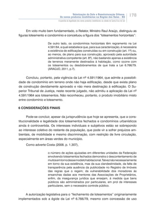 Valorização do Solo e Reestruturação Urbana:
Os novos produtos imobiliários na Região dos Vales - RS
178
A questão da legalidade dos novos produtos imobiliários na cidade de Santa Cruz do Sul
Em voto muito bem fundamentado, o Relator, Ministro Raul Araújo, distinguiu as
figuras loteamento e condomínio e conceituou a figura dos “loteamentos horizontais”:
De outro lado, os condomínios horizontais têm regramento na Lei
4.591/64, a qual estabelece que, para sua caracterização, é necessária
a existência de edificações construídas ou em construção (art. 1º) ou,
ao menos, de plano para sua construção, aprovado pela autoridade
administrativa competente (art. 8º), não bastando apenas a existência
de terrenos meramente destinados à habitação, como ocorre com
os loteamentos ou desdobramentos de que trata a Lei 6.766/79.
(ARAÚJO, 2011, p.7).
Concluiu, portanto, pela vigência da Lei nº 4.591/1964, que admite a possibili-
dade de condomínio em terreno onde não haja edificação, desde que exista plano
de construção devidamente aprovado e não mera destinação à edificação. O Su-
perior Tribunal de Justiça, neste recente julgado, não admitiu a aplicação da Lei nº
4.591/1964 aos loteamentos. Não reconheceu, portanto, o produto imobiliário misto
entre condomínio e loteamento.
6 CONSIDERAÇÕES FINAIS
Pode-se concluir, apesar da jurisprudência que hoje se apresenta, que a cons-
titucionalidade e legalidade dos loteamentos fechados e condomínios urbanísticos
ainda é controvertida. Os interesses individuais e subjetivos estão se sobrepondo
ao interesse coletivo do restante da população, que pode vir a sofrer prejuízos am-
bientais, de mobilidade e mesmo discriminação, com restrição de livre circulação,
especialmente em áreas verdes do município.
Como adverte Costa (2008, p. 1.307),
o número de ações ajuizadas em diferentes unidades da Federação
envolvendo loteamentos fechados demonstra o descontentamento de
muitosemtornodessemodelohabitacional.Talveznãonecessariamente
em torno da sua existência, mas da sua clandestinidade, da falta de
transparência pela ausência da publicidade no Registro de Imóveis
das regras que o regem; da vulnerabilidade dos moradores às
ensanchas dadas aos mentores das Associações de Proprietários,
enfim, da insegurança jurídica que ensejam, à medida que bens
públicos são administrados por particulares, em prol de interesses
particulares, sem o necessário controle público.
A autorização legislativa para o “fechamento de loteamentos” originariamente
implementados sob a égide da Lei nº 6.766/79, mesmo com concessão de uso
 