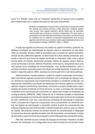Valorização do Solo e Reestruturação Urbana:
Os novos produtos imobiliários na Região dos Vales - RS
17
Reflexão acerca dos conceitos e referenciais teóricos sobre reestruturação urbana e os novos...
juros” e o “Estado” pode usar os “impostos” (presentes ou futuros) como respaldo
dos investimentos que o capital não pode ou não quer empreender:
Quando os capitalistas compram terra, a fracionam e constroem sobre
ela usando seu próprio dinheiro, então assumem múltiplos papéis,
mas quanto mais capital adiantam dentro deste tipo de atividade,
menos terão para colocá-lo a produzir diretamente. Por esta razão, a
produçãoeamanutençãodosambientesconstruídos,constantemente
se cristaliza em um sistema sumamente especializado que envolve
agentes econômicos que realizam cada papel separadamente ou em
combinações limitadas. (HARVEY, 1990, p. 398-9).
A ação dos agentes econômicos vinculados ao capital imobiliário, portanto, es-
tabelece condições de materialidade do espaço urbano e representa um viés espe-
cífico do mercado. Smolka (1982) já assinalava que a atuação do capital imobiliário,
através de seus diferentes agentes, se desvincula de outros setores produtivos, pas-
sando a assumir sua forma de capital comercial ou financeiro. Este, com o apoio
menos tácito do Estado, desenvolve parcelas inteiras do espaço urbano (bairros,
zonas comerciais e de lazer, distritos industriais, entre outros), designando seus usos
não apenas como estratégia de comercialização, mas, fundamentalmente, como a
primeira condição necessária para a formação de rendas absolutas. A segunda con-
dição é, segundo Lojkine (1997), expressa na construção civil e nas obras públicas.
Neste processo, importa destacar o papel do capital incorporador como articu-
lador dos demais agentes econômicos envolvidos com a produção do espaço urba-
no, através da organização dos investimentos privados no ambiente construído, em
especial dos destinados à produção de habitações.De maneira orgânica, os incorpo-
radores integram construtoras, financeiras, e inclusive o próprio Estado para a apro-
priação de rendas fundiárias na forma de lucro, ou seja, o processo de valorização
imobiliária como decorrente do movimento do capital que investe na ampliação de
rendas fundiárias (SMOLKA, 1982). Dessa forma, é relevante ressaltar a intensidade
que esta articulação promovida pelo capital incorporador gera na forma de ocupação
do solo, redefinindo, com isso, suas próprias condições de reprodução e expansão.
Assim, considera-se a figura do incorporador como componente, um elemento cen-
tral nas lógicas de estruturação e expansão urbana, a partir da compreensão das
práticas próprias que são direcionadas à transformação dos usos do solo no interior
da cidade. Tais práticas revelam-se também através da caracterização e integração
funcional dos diversos agentes privados, por ele articulados, concentrando o poder
de decisões a cada momento da produção e comercialização dos empreendimentos.
Pelo dito, entende-se que o campo de atuação do mercado imobiliário vai além
do setor da construção civil, configurando-se ao mesmo tempo em um produto direto
 