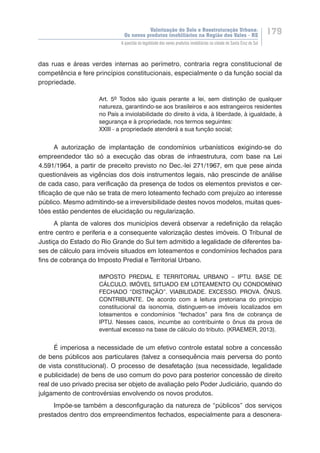 Valorização do Solo e Reestruturação Urbana:
Os novos produtos imobiliários na Região dos Vales - RS
179
A questão da legalidade dos novos produtos imobiliários na cidade de Santa Cruz do Sul
das ruas e áreas verdes internas ao perímetro, contraria regra constitucional de
competência e fere princípios constitucionais, especialmente o da função social da
propriedade.
Art. 5º Todos são iguais perante a lei, sem distinção de qualquer
natureza, garantindo-se aos brasileiros e aos estrangeiros residentes
no País a inviolabilidade do direito à vida, à liberdade, à igualdade, à
segurança e à propriedade, nos termos seguintes:
XXIII - a propriedade atenderá a sua função social;
A autorização de implantação de condomínios urbanísticos exigindo-se do
empreendedor tão só a execução das obras de infraestrutura, com base na Lei
4.591/1964, a partir de preceito previsto no Dec.-lei 271/1967, em que pese ainda
questionáveis as vigências dos dois instrumentos legais, não prescinde de análise
de cada caso, para verificação da presença de todos os elementos previstos e cer-
tificação de que não se trata de mero loteamento fechado com prejuízo ao interesse
público. Mesmo admitindo-se a irreversibilidade destes novos modelos, muitas ques-
tões estão pendentes de elucidação ou regularização.
A planta de valores dos municípios deverá observar a redefinição da relação
entre centro e periferia e a consequente valorização destes imóveis. O Tribunal de
Justiça do Estado do Rio Grande do Sul tem admitido a legalidade de diferentes ba-
ses de cálculo para imóveis situados em loteamentos e condomínios fechados para
fins de cobrança do Imposto Predial e Territorial Urbano.
IMPOSTO PREDIAL E TERRITORIAL URBANO – IPTU. BASE DE
CÁLCULO. IMÓVEL SITUADO EM LOTEAMENTO OU CONDOMÍNIO
FECHADO “DISTINÇÃO”. VIABILIDADE. EXCESSO. PROVA. ÔNUS.
CONTRIBUINTE. De acordo com a leitura pretoriana do princípio
constitucional da isonomia, distinguem-se imóveis localizados em
loteamentos e condomínios “fechados” para fins de cobrança de
IPTU. Nesses casos, incumbe ao contribuinte o ônus da prova de
eventual excesso na base de cálculo do tributo. (KRAEMER, 2013).
É imperiosa a necessidade de um efetivo controle estatal sobre a concessão
de bens públicos aos particulares (talvez a consequência mais perversa do ponto
de vista constitucional). O processo de desafetação (sua necessidade, legalidade
e publicidade) de bens de uso comum do povo para posterior concessão de direito
real de uso privado precisa ser objeto de avaliação pelo Poder Judiciário, quando do
julgamento de controvérsias envolvendo os novos produtos.
Impõe-se também a desconfiguração da natureza de “públicos” dos serviços
prestados dentro dos empreendimentos fechados, especialmente para a desonera-
 