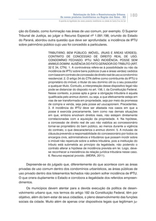 Valorização do Solo e Reestruturação Urbana:
Os novos produtos imobiliários na Região dos Vales - RS
180
A questão da legalidade dos novos produtos imobiliários na cidade de Santa Cruz do Sul
ção do Estado, como iluminação nas áreas de uso comum, por exemplo. O Superior
Tribunal de Justiça, ao julgar o Recurso Especial nº 1.091.198, oriundo do Estado
do Paraná, abordou outra questão que deve ser aprofundada: a incidência de IPTU
sobre patrimônio público cujo uso foi concedido a particulares.
TRIBUTÁRIO. BEM PÚBLICO. IMÓVEL. (RUAS E ÁREAS VERDES).
CONTRATO DE CONCESSÃO DE DIREITO REAL DE USO.
CONDOMÍNIO FECHADO. IPTU. NÃO INCIDÊNCIA. POSSE SEM
ANIMUS DOMINI. AUSÊNCIA DO FATO GERADOR DO TRIBUTO (ART.
32 E 34, CTN). 1. A controvérsia refere-se à possibilidade ou não da
incidência de IPTU sobre bens públicos (ruas e áreas verdes) cedidos
combaseemcontratodeconcessãodedireitorealdeusoacondomínio
residencial. 2. O artigo 34 do CTN define como contribuinte do IPTU o
proprietário do imóvel, o titular do seu domínio útil ou o seu possuidor
a qualquer título. Contudo, a interpretação desse dispositivo legal não
pode se distanciar do disposto no art. 156, I, da Constituição Federal.
Nesse contexto, a posse apta a gerar a obrigação tributária é aquela
qualificada pelo animus domini, ou seja, a que efetivamente esteja em
vias de ser transformada em propriedade, seja por meio da promessa
de compra e venda, seja pela posse ad usucapionem. Precedentes.
3. A incidência do IPTU deve ser afastada nos casos em que a
posse é exercida precariamente, bem como nas demais situações
em que, embora envolvam direitos reais, não estejam diretamente
correlacionadas com a aquisição da propriedade. 4. Na hipótese,
a concessão de direito real de uso não viabiliza ao concessionário
tornar-se proprietário do bem público, ao menos durante a vigência
do contrato, o que descaracteriza o animus domini. 5. A inclusão de
cláusula prevendo a responsabilidade do concessionário por todos os
encargos civis, administrativos e tributários que possam incidir sobre
o imóvel não repercute sobre a esfera tributária, pois a instituição do
tributo está submetida ao princípio da legalidade, não podendo o
contrato alterar a hipótese de incidência prevista em lei. Logo, deve-
se reconhecer a inexistência da relação jurídica tributária nesse caso.
6. Recurso especial provido. (MEIRA, 2011).
Depreende-se do julgado que, diferentemente do que acontece com as áreas
privadas de uso comum dentro dos condomínios urbanísticos, as áreas públicas de
uso privado dentro dos loteamentos fechados não podem sofrer incidência de IPTU.
O que onera duplamente o Estado e corrobora a ilegalidade dos referidos empreen-
dimentos.
Os municípios devem atentar para a devida execução da política de desen-
volvimento urbano que, nos termos do artigo 182 da Constituição Federal, têm por
objetivo, além do bem-estar de seus cidadãos, o pleno desenvolvimento das funções
sociais da cidade. Muito além de apenas criar dispositivos legais que legitimam ju-
 