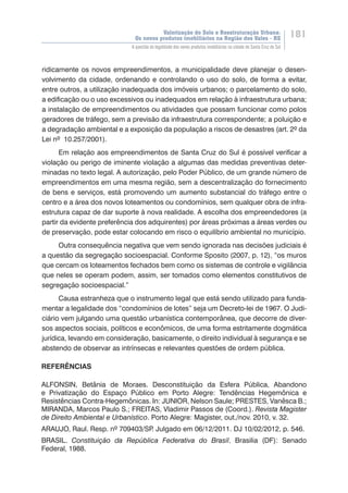 Valorização do Solo e Reestruturação Urbana:
Os novos produtos imobiliários na Região dos Vales - RS
181
A questão da legalidade dos novos produtos imobiliários na cidade de Santa Cruz do Sul
ridicamente os novos empreendimentos, a municipalidade deve planejar o desen-
volvimento da cidade, ordenando e controlando o uso do solo, de forma a evitar,
entre outros, a utilização inadequada dos imóveis urbanos; o parcelamento do solo,
a edificação ou o uso excessivos ou inadequados em relação à infraestrutura urbana;
a instalação de empreendimentos ou atividades que possam funcionar como polos
geradores de tráfego, sem a previsão da infraestrutura correspondente; a poluição e
a degradação ambiental e a exposição da população a riscos de desastres (art. 2º da
Lei nº 10.257/2001).
Em relação aos empreendimentos de Santa Cruz do Sul é possível verificar a
violação ou perigo de iminente violação a algumas das medidas preventivas deter-
minadas no texto legal. A autorização, pelo Poder Público, de um grande número de
empreendimentos em uma mesma região, sem a descentralização do fornecimento
de bens e serviços, está promovendo um aumento substancial do tráfego entre o
centro e a área dos novos loteamentos ou condomínios, sem qualquer obra de infra-
estrutura capaz de dar suporte à nova realidade. A escolha dos empreendedores (a
partir da evidente preferência dos adquirentes) por áreas próximas a áreas verdes ou
de preservação, pode estar colocando em risco o equilíbrio ambiental no município.
Outra consequência negativa que vem sendo ignorada nas decisões judiciais é
a questão da segregação socioespacial. Conforme Sposito (2007, p. 12), “os muros
que cercam os loteamentos fechados bem como os sistemas de controle e vigilância
que neles se operam podem, assim, ser tomados como elementos constitutivos de
segregação socioespacial.”
Causa estranheza que o instrumento legal que está sendo utilizado para funda-
mentar a legalidade dos “condomínios de lotes” seja um Decreto-lei de 1967. O Judi-
ciário vem julgando uma questão urbanística contemporânea, que decorre de diver-
sos aspectos sociais, políticos e econômicos, de uma forma estritamente dogmática
jurídica, levando em consideração, basicamente, o direito individual à segurança e se
abstendo de observar as intrínsecas e relevantes questões de ordem pública.
REFERÊNCIAS
ALFONSIN, Betânia de Moraes. Desconstituição da Esfera Pública, Abandono
e Privatização do Espaço Público em Porto Alegre: Tendências Hegemônica e
Resistências Contra-Hegemônicas. In: JUNIOR, Nelson Saule; PRESTES, Vanêsca B.;
MIRANDA, Marcos Paulo S.; FREITAS, Vladimir Passos de (Coord.). Revista Magister
de Direito Ambiental e Urbanístico. Porto Alegre: Magister, out./nov. 2010, v. 32.
ARAUJO, Raul. Resp. nº 709403/SP. Julgado em 06/12/2011. DJ 10/02/2012, p. 546.
BRASIL. Constituição da República Federativa do Brasil. Brasilia (DF): Senado
Federal, 1988.
 