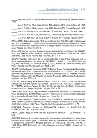 Valorização do Solo e Reestruturação Urbana:
Os novos produtos imobiliários na Região dos Vales - RS
182
A questão da legalidade dos novos produtos imobiliários na cidade de Santa Cruz do Sul
______. Decreto-Lei nº 271 de 28 de fevereiro de 1967. Brasilia (DF): Senado Federal,
1967.
______. Lei nº 4.591 de 16 de dezembro de 1964. Brasilia (DF): Senado Federal, 1964.
______. Lei nº 6.766 de 19 de dezembro de 1979. Brasilia (DF): Senado Federal, 1979.
______. Lei nº 10.257 de 10 de julho de 2001. Brasilia (DF): Senado Federal, 2001.
______. Lei nº 10.406 de 10 de janeiro de 2002. Brasilia (DF): Senado Federal, 2002.
______. Lei nº 11.481 de 31 de maio de 2007. Brasilia (DF): Senado Federal, 2007.
CAVALCANTI, Felipe. Entrevista. ROCHA, Ana Paula. Pini Web. Março 2012. Disponível
em: http://piniweb.pini.com.br/construcao/mercado-imobiliario/especialista-acredita-
no-crescimento-de-supercondominios-e-propriedades-fracionadas-no-254430-1.
aspx. Acesso em: 24 de fev. 2014.
CHALHUB, Melhim Namem. Condomínios de Lotes de Terreno Urbano. In: MILARÉ,
Èdis; MACAHADO, Paulo Affonso Leme (Coord.). Doutrinas Essenciais de Direito
Ambiental. São Paulo: Revista dos Tribunais, 2011. v. 3.
COSTA, Valestan Milhomem da. A juridicidade dos loteamentos fechados com a
publicidade no Registro de Imóveis. In: PASSARELLI, Luciano Lopes; MELO, Marcelo
Augusto Santana de; JACOMINO, Sérgio (Coord.). Revista de Direito Imobiliário. São
Paulo: Revista dos Tribunais, jan./jun. 2008. v. 64.
COSTA, Heloísa Soares de Moura; PRIETO, Élisson Cesar. Revisão da Lei Federal de
Parcelamento do Solo: um Debate sobre o Sbstitutivo ao PL 3.057/2000. In: JUNIOR,
Nelson Saule; PRESTES, Vanêsca B.; MIRANDA, Marcos Paulo S.; FREITAS, Vladimir
Passos de (Coord.). Revista Magister de Direito Ambiental e Urbanístico. Porto Alegre:
Magister, dez./jan. 2009. v. 21.
FONTES, Mariana Levy Piza. Planejamento Urbano e o Marco Jurídico-Urbanístico
no Brasil. In: JUNIOR, Nelson Saule; PRESTES, Vanêsca B.; MIRANDA, Marcos Paulo
S.; FREITAS, Vladimir Passos de (Coord.). Revista Magister de Direito Ambiental e
Urbanístico. Porto Alegre: Magister, dez./jan. 2010. v. 27.
FREI, José Carlos de. Da Legalidade dos Loteamentos Fechados. Ebooksbrasil, São
Paulo, 22 de janeiro de 1998. Disponível em <http://www.ebooksbrasil.org/sitioslagos/
documentos/ilegalidade.html>. Acesso em: 19 dez. 2013.
GAETTI, Wanderli Acillo. Condomínio de Lotes: Viabilidade, benefícios e restrições. In:
PASSARELLI, Luciano Lopes; MELO, Marcelo Augusto Santana de (Coord.). Revista
de Direito Imobiliário. São Paulo: Revista dos Tribunais, jan./junho 2011. v. 70.
KRAEMER, Eduardo. Agravo nº 70054080759. Julgado em 24/10/2013. DJ
ELETRÔNICO 5195-3 em 30/10/2013.
MEIRA, Castro. Resp. nº 1.091.198-PR. Julgado em 24/05/2011. DJe 13/06/2011, p.
546.
OLIVEIRA, Gustavo Burgos de. Loteamento, desmembramento, desdobro, loteamento
fechado. Condomínio geral, condomínio edilício, condomínio horizontal de lotes
e condomínio urbanístico. Noções básicas. Jus Navigandi, Teresina, ano 13,  n.
1688, 14 fev. 2008. Disponível em: <http://jus.com.br/artigos/10943>. Acesso em: 10
nov. 2013.
 