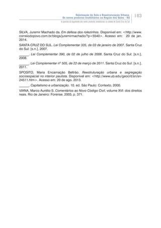 Valorização do Solo e Reestruturação Urbana:
Os novos produtos imobiliários na Região dos Vales - RS
183
A questão da legalidade dos novos produtos imobiliários na cidade de Santa Cruz do Sul
SILVA, Juremir Machado da. Em defesa dos rolezinhos. Disponível em: <http://www.
correiodopovo.com.br/blogs/juremirmachado/?p=5540>. Acesso em: 20 de jan.
2014.
SANTA CRUZ DO SUL. Lei Complementar 335, de 03 de janeiro de 2007. Santa Cruz
do Sul: [s.n.], 2007.
______. Lei Complementar 390, de 02 de julho de 2008. Santa Cruz do Sul: [s.n.],
2008.
______. Lei Complementar nº 505, de 22 de março de 2011. Santa Cruz do Sul: [s.n.],
2011.
SPOSITO, Maria Encarnação Beltrão. Reestruturação urbana e segregação
socioespacial no interior paulista. Disponível em: <http://www.ub.edu/geocrit/sn/sn-
24511.htm>. Acesso em: 20 de ago. 2013.
______. Capitalismo e urbanização. 10. ed. São Paulo: Contexto, 2000.
VIANA, Marco Aurélio S. Comentários ao Novo Código Civil, volume XVI: dos direitos
reais. Rio de Janeiro: Forense, 2003, p. 371.
 