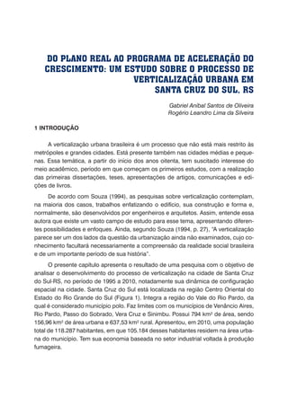 Gabriel Aníbal Santos de Oliveira
Rogério Leandro Lima da Silveira
1 INTRODUÇÃO
A verticalização urbana brasileira é um processo que não está mais restrito às
metrópoles e grandes cidades. Está presente também nas cidades médias e peque-
nas. Essa temática, a partir do início dos anos oitenta, tem suscitado interesse do
meio acadêmico, período em que começam os primeiros estudos, com a realização
das primeiras dissertações, teses, apresentações de artigos, comunicações e edi-
ções de livros.
De acordo com Souza (1994), as pesquisas sobre verticalização contemplam,
na maioria dos casos, trabalhos enfatizando o edifício, sua construção e forma e,
normalmente, são desenvolvidos por engenheiros e arquitetos. Assim, entende essa
autora que existe um vasto campo de estudo para esse tema, apresentando diferen-
tes possibilidades e enfoques. Ainda, segundo Souza (1994, p. 27), “A verticalização
parece ser um dos lados da questão da urbanização ainda não examinados, cujo co-
nhecimento facultará necessariamente a compreensão da realidade social brasileira
e de um importante período de sua história”.
O presente capítulo apresenta o resultado de uma pesquisa com o objetivo de
analisar o desenvolvimento do processo de verticalização na cidade de Santa Cruz
do Sul-RS, no período de 1995 a 2010, notadamente sua dinâmica de configuração
espacial na cidade. Santa Cruz do Sul está localizada na região Centro Oriental do
Estado do Rio Grande do Sul (Figura 1). Integra a região do Vale do Rio Pardo, da
qual é considerado município polo. Faz limites com os municípios de Venâncio Aires,
Rio Pardo, Passo do Sobrado, Vera Cruz e Sinimbu. Possui 794 km² de área, sendo
156,96 km² de área urbana e 637,53 km² rural. Apresentou, em 2010, uma população
total de 118.287 habitantes, em que 105.184 desses habitantes residem na área urba-
na do município. Tem sua economia baseada no setor industrial voltada à produção
fumageira.
DO PLANO REAL AO PROGRAMA DE ACELERAÇÃO DO
CRESCIMENTO: UM ESTUDO SOBRE O PROCESSO DE
VERTICALIZAÇÃO URBANA EM
SANTA CRUZ DO SUL, RS
 