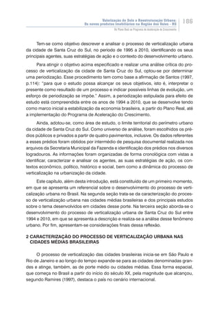 Valorização do Solo e Reestruturação Urbana:
Os novos produtos imobiliários na Região dos Vales - RS
186
Do Plano Real ao Programa de Aceleração do Crescimento
Tem-se como objetivo descrever e analisar o processo de verticalização urbana
da cidade de Santa Cruz do Sul, no período de 1995 a 2010, identificando os seus
principais agentes, suas estratégias de ação e o contexto do desenvolvimento urbano.
Para atingir o objetivo acima especificado e realizar uma análise crítica do pro-
cesso de verticalização da cidade de Santa Cruz do Sul, optou-se por determinar
uma periodização. Esse procedimento tem como base a afirmação de Santos (1997,
p.114): “para que o estudo possa alcançar os seus objetivos, isto é, interpretar o
presente como resultado de um processo e indicar possíveis linhas de evolução, um
esforço de periodização se impõe.” Assim, a periodização estipulada para efeito de
estudo está compreendida entre os anos de 1994 a 2010, que se desenvolve tendo
como marco inicial a estabilização da economia brasileira, a partir do Plano Real, até
a implementação do Programa de Aceleração do Crescimento.
Ainda, adotou-se, como área de estudo, o limite territorial do perímetro urbano
da cidade de Santa Cruz do Sul. Como universo de análise, foram escolhidos os pré-
dios públicos e privados a partir de quatro pavimentos, inclusive. Os dados referentes
a esses prédios foram obtidos por intermédio de pesquisa documental realizada nos
arquivos da Secretaria Municipal da Fazenda e identificação dos prédios nos diversos
logradouros. As informações foram organizadas de forma cronológica com vistas a
identificar, caracterizar e analisar os agentes, as suas estratégias de ação, os con-
textos econômico, político, histórico e social, bem como a dinâmica do processo de
verticalização na urbanização da cidade.
Este capítulo, além desta introdução, está constituído de um primeiro momento,
em que se apresenta um referencial sobre o desenvolvimento do processo de verti-
calização urbana no Brasil. Na segunda seção trata-se da caracterização do proces-
so de verticalização urbana nas cidades médias brasileiras e dos principais estudos
sobre o tema desenvolvidos em cidades desse porte. Na terceira seção aborda-se o
desenvolvimento do processo de verticalização urbana de Santa Cruz do Sul entre
1994 e 2010, em que se apresenta a descrição e realiza-se a análise desse fenômeno
urbano. Por fim, apresentam-se considerações finais dessa reflexão.
2 CARACTERIZAÇÃO DO PROCESSO DE VERTICALIZAÇÃO URBANA NAS
CIDADES MÉDIAS BRASILEIRAS
O processo de verticalização das cidades brasileiras inicia-se em São Paulo e
Rio de Janeiro e ao longo do tempo expande-se para as cidades denominadas gran-
des e atinge, também, as de porte médio ou cidades médias. Essa forma espacial,
que começa no Brasil a partir do início do século XX, pela magnitude que alcançou,
segundo Ramires (1997), destaca o país no cenário internacional.
 