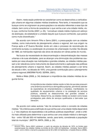 Valorização do Solo e Reestruturação Urbana:
Os novos produtos imobiliários na Região dos Vales - RS
187
Do Plano Real ao Programa de Aceleração do Crescimento
Assim, nesta seção pretende-se caracterizar como se desenvolveu a verticaliza-
ção urbana em algumas cidades médias brasileiras. Para tanto, é necessário que se
busque como se originaram as preocupações e os estudos referentes a esse tipo de
cidade, bem como a forma de caracterizar o que venha a ser uma cidade média, vis-
to que, conforme Corrêa (2007, p. 25), “conceituar cidade média implica em esforço
de abstração, de estabelecer a unidade daquilo que é pouco conhecido, que parece
como muito diversificado.”
De acordo com Amorim Filho e Serra (2001), a preocupação com as cidades
médias, como instrumento de planejamento urbano e regional, tem sua origem na
França após a 2ª Guerra Mundial, tendo em vista o processo de reconstrução do
continente europeu e a aceleração do processo de urbanização mundial. Na década
de 1960, as metrópoles regionais são alvos de estudos em várias partes do mundo.
Na busca da necessidade de desconcentração e descentralização das massas
urbanas e de suas atividades, para se alcançar uma diminuição dos problemas cau-
sados por essa situação nas metrópoles e grandes cidades, as cidades médias pas-
sam a ter relevância como instrumento de desenvolvimento e aplicação das políticas
de planejamento urbano e regional. Assim, as cidades médias passam a ser tema
de estudo e têm, na década de 1970, uma grande contribuição para o planejamento
urbano-regional (AMORIM FILHO; SERRA, 2001).
Motta e Mata (2008, p. 34) destacam a importância das cidades médias da se-
guinte forma:
A importância das cidades médias reside no fato de que elas possuem
uma dinâmica econômica e demográfica próprias, permitindo atender
às expectativas de empreendedores e cidadãos, manifestados na
qualidade de equipamentos urbanos e na prestação de serviços
públicos, evitando as deseconomias das grandes cidades e
metrópoles. Dessa forma, as cidades médias se revelam como locais
privilegiados pela oferta de serviços qualificados e bem-estar que
oferecem.
De acordo com estes autores “não há consenso sobre o conceito de cidades
médias.” Os critérios para a definição do que venha a ser uma cidade média dependerá
[...] “dos objetivos de especialistas e de políticas públicas especí���������������������ficas”, onde o crité-
rio mais utilizado para determinar o que venha a ser uma cidade média é o demográ-
fico – entre 100 até 500 mil habitantes, sendo, para tanto, considerada a população
total do município.1
(MOTTA; MATA, 2008, p. 34).
1
	 Amorim Filho; Serra (2001) adotaram, a partir de estudos da década de 1970, os limites para
caracterização de cidades médias os limites de 50 a 250 mil habitantes; Andrade; Serra (2001)
usam como critério o tamanho populacional de 50 a 500 mil habitantes; e Castelo Branco (2006),
 