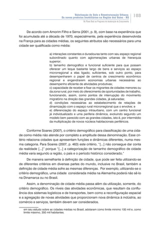Valorização do Solo e Reestruturação Urbana:
Os novos produtos imobiliários na Região dos Vales - RS
188
Do Plano Real ao Programa de Aceleração do Crescimento
De acordo com Amorim Filho e Serra (2001, p. 9), com base na experiência que
foi acumulada até a década de 1970, especialmente, pela experiência desenvolvida
na França para as cidades médias, os seguintes atributos são necessários para uma
cidade ser qualificada como média:
a) interações constantes e duradouras tanto com seu espaço regional
subordinado quanto com aglomerações urbanas de hierarquia
superior;
b) tamanho demográfico e funcional suficiente para que possam
oferecer um leque bastante largo de bens e serviços ao espaço
microrregional a elas ligado; suficientes, sob outro ponto, para
desempenharem o papel de centros de crescimento econômico
regional e engendrarem economias urbanas necessárias ao
desempenho eficiente de atividades produtivas;
c) capacidade de receber e fixar os migrantes de cidades menores ou
da zona rural, por meio do oferecimento de oportunidades de trabalho,
funcionando, assim, como pontos de interrupção do movimento
migratório na direção das grandes cidades, já saturadas;
d) condições necessárias ao estabelecimento de relações de
dinamização com o espaço rural microrregional que o envolve; e
e) diferenciação do espaço intraurbano, com um centro funcional
já individualizado e uma periferia dinâmica, evoluindo segundo um
modelo bem parecido com as grandes cidades, isto é, por intermédio
da multiplicação de novos núcleos habitacionais periféricos.
Conforme Soares (2007), o critério demográfico para classificação de uma cida-
de como média não atende por completo a amplitude dessa denominação. Esse cri-
tério relaciona cidades que apresentam funções e dinâmicas diferentes, numa mes-
ma categoria. Para Soares (2007, p. 463) este critério, “[...] não consegue dar conta
da realidade [...]” porque “[...] a categorização de tamanho demográfico de cidade
média varia segundo a região, o país e o período histórico considerado.”
De maneira semelhante à definição de cidade, que pode ser feita utilizando-se
de diferentes critérios em diversas partes do mundo, inclusive no Brasil, também a
definição de cidade média sofre as mesmas diferenças. Por exemplo, utilizando-se o
critério demográfico, uma cidade considerada média na Alemanha poderá não sê-lo
na Dinamarca ou no Brasil.
Assim, a denominação de cidade média passa além da utilização, somente, do
critério demográfico. Os níveis das atividades econômicas, que resultam da conflu-
ência dos sistemas logísticos e de transportes, bem como a reconfiguração espacial
e a agregação de novas atividades que proporcionam nova dinâmica à indústria, ao
comércio e serviços, também devem ser considerados.
em seu estudo sobre as cidades médias no Brasil, adotaram como limite mínimo 100 mil e, como
limite máximo, 350 mil habitantes.
 