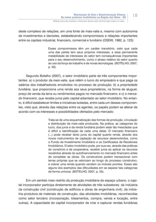 Valorização do Solo e Reestruturação Urbana:
Os novos produtos imobiliários na Região dos Vales - RS
18
Reflexão acerca dos conceitos e referenciais teóricos sobre reestruturação urbana e os novos...
deste complexo de relações, em uma fonte de mais-valia e, mesmo com autonomia
de investimentos e decisões, estabelecendo compromissos e relações importantes
entre os capitais industrial, financeiro, comercial e fundiário (OSEKI, 1982, p. 123):
Esses compromissos têm um caráter transitório, visto que cada
uma das partes tem seus próprios interesses, e essa permanente
instabilidade de interesses do setor tem consequências importantes
para o seu desenvolvimento, como o atraso relativo do setor quanto
ao uso da força de trabalho e de novas tecnologias. (BOTELHO, 2007,
p. 50).
Segundo Botelho (2007), o setor imobiliário parte de três componentes impor-
tantes: a) o produtor da mais-valia, que retém o lucro do empresário e que paga os
salários dos trabalhadores envolvidos no processo de produção; b) a propriedade
fundiária, que proporciona uma renda aos seus proprietários, na forma de aluguel,
preço de venda da terra ou rendimentos pagos no mercado financeiro; e c) o merca-
do financeiro, que recebe juros pelo capital adiantado ao setor imobiliário. No entan-
to, é difícil estabelecer limites e iniciativas isoladas, entre cada um desses componen-
tes, visto que, através das relações entre os agentes, os papéis podem se alterar de
acordo com os interesses e possibilidades ofertados pelo mercado:
Trata-se de uma esquematização das formas de produção, circulação
e distribuição da mais-valia produzida. Na prática, as categorias do
lucro, dos juros e da renda fundiária podem estar tão mescladas que
é difícil a identificação de cada uma delas. O mercado financeiro
(...) pode receber tanto juros do capital quanto renda, através dos
novos instrumentos de captação de recursos desenvolvidos, como
o Fundo de Investimento Imobiliário e os Certificados de Recebíveis
Imobiliários. O setor imobiliário pode, por sua vez, através das práticas
do consórcio e da cooperativa, receber juros ao aplicar os recursos
recebidos através do autofinanciamento no mercado financeiro antes
de completar as obras. Os construtores podem transacionar com
terras próprias que se valorizam ao longo do processo construtivo,
e cobrar uma renda quando vendem os imóveis prontos. Esses são
alguns dos exemplos das dificuldades em se separar tais categorias
de forma unívoca. (BOTELHO, 2007, p. 25).
Em um sentido mais restrito da produção imobiliária do espaço urbano, o capi-
tal incorporador participa diretamente de atividades de três subsetores: da indústria
da construção civil (construção de edifícios e obras de engenharia civil); da indús-
tria produtora de materiais de construção; das atividades imobiliárias, reconhecidas
como setor terciário (incorporação, loteamentos, compra, venda e locação, entre
outras). A capacidade do capital incorporador de criar e capturar rendas fundiárias
 