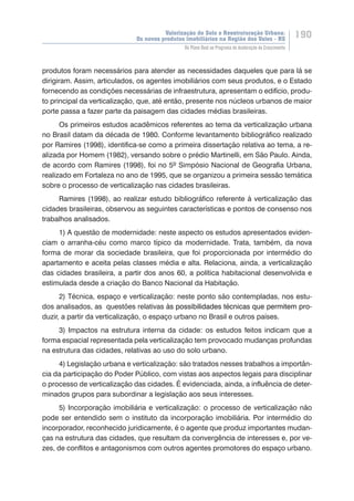 Valorização do Solo e Reestruturação Urbana:
Os novos produtos imobiliários na Região dos Vales - RS
190
Do Plano Real ao Programa de Aceleração do Crescimento
produtos foram necessários para atender as necessidades daqueles que para lá se
dirigiram. Assim, articulados, os agentes imobiliários com seus produtos, e o Estado
fornecendo as condições necessárias de infraestrutura, apresentam o edifício, produ-
to principal da verticalização, que, até então, presente nos núcleos urbanos de maior
porte passa a fazer parte da paisagem das cidades médias brasileiras.
Os primeiros estudos acadêmicos referentes ao tema da verticalização urbana
no Brasil datam da década de 1980. Conforme levantamento bibliográfico realizado
por Ramires (1998), identifica-se como a primeira dissertação relativa ao tema, a re-
alizada por Homem (1982), versando sobre o prédio Martinelli, em São Paulo. Ainda,
de acordo com Ramires (1998), foi no 5º Simpósio Nacional de Geografia Urbana,
realizado em Fortaleza no ano de 1995, que se organizou a primeira sessão temática
sobre o processo de verticalização nas cidades brasileiras.
Ramires (1998), ao realizar estudo bibliográfico referente à verticalização das
cidades brasileiras, observou as seguintes características e pontos de consenso nos
trabalhos analisados.
1) A questão de modernidade: neste aspecto os estudos apresentados eviden-
ciam o arranha-céu como marco típico da modernidade. Trata, também, da nova
forma de morar da sociedade brasileira, que foi proporcionada por intermédio do
apartamento e aceita pelas classes média e alta. Relaciona, ainda, a verticalização
das cidades brasileira, a partir dos anos 60, a política habitacional desenvolvida e
estimulada desde a criação do Banco Nacional da Habitação.
2) Técnica, espaço e verticalização: neste ponto são contempladas, nos estu-
dos analisados, as questões relativas ��������������������������������������������à�������������������������������������������s possibilidades técnicas que permitem pro-
duzir, a partir da verticalização, o espaço urbano no Brasil e outros países.
3) Impactos na estrutura interna da cidade: os estudos feitos indicam que a
forma espacial representada pela verticalização tem provocado mudanças profundas
na estrutura das cidades, relativas ao uso do solo urbano.
4) Legislação urbana e verticalização: são tratados nesses trabalhos a importân-
cia da participação do Poder Público, com vistas aos aspectos legais para disciplinar
o processo de verticalização das cidades. É evidenciada, ainda, a influência de deter-
minados grupos para subordinar a legislação aos seus interesses.
5) Incorporação imobiliária e verticalização: o processo de verticalização não
pode ser entendido sem o instituto da incorporação imobiliária. Por intermédio do
incorporador, reconhecido juridicamente, é o agente que produz importantes mudan-
ças na estrutura das cidades, que resultam da convergência de interesses e, por ve-
zes, de conflitos e antagonismos com outros agentes promotores do espaço urbano.
 