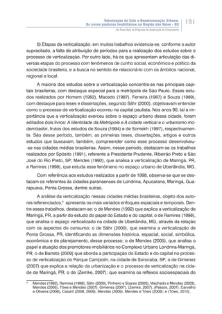 Valorização do Solo e Reestruturação Urbana:
Os novos produtos imobiliários na Região dos Vales - RS
191
Do Plano Real ao Programa de Aceleração do Crescimento
6) Etapas da verticalização: em muitos trabalhos evidencia-se, conforme o autor
supracitado, a falta de atribuição de períodos para a realização dos estudos sobre o
processo de verticalização. Por outro lado, há os que apresentam articulação das di-
versas etapas do processo com fenômenos de cunho social, econômico e político da
sociedade brasileira, e a busca no sentido de relacioná-lo com os âmbitos nacional,
regional e local.
A maioria dos estudos sobre a verticalização concentra-se nas principais capi-
tais brasileiras, com destaque especial para a metrópole de São Paulo. Esses estu-
dos realizados por Homem (1982), Macedo (1987), Ferreira (1987) e Souza (1989),
com destaque para teses e dissertações, segundo Sähr (2000), objetivavam entender
como o processo de verticalização ocorreu na capital paulista. Nos anos 90, tal a im-
portância que a verticalização exerceu sobre o espaço urbano dessa cidade, foram
editados dois livros: A Identidade da Metrópole e A cidade vertical e o urbanismo mo-
dernizador, frutos dos estudos de Souza (1994) e de Somekh (1997), respectivamen-
te. São desse período, também, as primeiras teses, dissertações, artigos e outros
estudos que buscaram, também, compreender como esse processo desenvolveu-
-se nas cidades médias brasileiras. Assim, nesse período, destacam-se os trabalhos
realizados por Spósito (1991), referente a Presidente Prudente, Ribeirão Preto e São
José do Rio Preto, SP; Mendes (1992), que analisa a verticalização de Maringá, PR,
e Ramires (1998), que estuda esse fenômeno no espaço urbano de Uberlândia, MG.
Com referência aos estudos realizados a partir de 1998, observa-se que se des-
tacam os referentes às cidades paranaenses de Londrina, Apucarana, Maringá, Gua-
rapuava, Ponta Grossa, dentre outras.
A análise da verticalização nessas cidades médias brasileiras, objeto dos auto-
res referenciados,2
apresenta os mais variados enfoques espaciais e temporais. Den-
tre esses trabalhos, destacam-se: o de Mendes (1992) que explica a verticalização de
Maringá, PR, a partir do estudo do papel do Estado e do capital; o de Ramires (1998),
que analisa o espaço verticalizado na cidade de Uberlândia, MG, através da relação
com os aspectos do consumo; o de Sähr (2000), que examina a verticalização de
Ponta Grossa, PR, identificando as dimensões histórica, espacial, social, simbólica,
econômica e de planejamento, desse processo; o de Mendes (2005), que analisa o
papel e atuação dos promotores imobiliários no Complexo Urbano Londrina-Maringá,
PR; o de Barreto (2009) que aborda a participação do Estado e do capital no proces-
so de verticalização do Parque Campolin, na cidade de Sorocaba, SP; o de Gimenez
(2007) que explica a relação da urbanização e o processo de verticalização na cida-
de de Maringá, PR; o de (Zemke, 2007); que examina os reflexos socioespaciais do
2
	 Mendes (1992), Ramires (1998), Sähr (2000), Pinheiro e Soares (2003), Machado e Mendes (2003),
Mendes (2005), Töws e Mendes (2007), Gimenez (2007), (Zemke, 2007), (Passos, 2007), Carvalho
e Oliveira (2008), Casaril (2008, 2009), Mendes (2009), Mendes e Töws (2009); e (Töws, 2010).
 