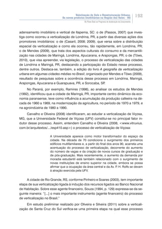 Valorização do Solo e Reestruturação Urbana:
Os novos produtos imobiliários na Região dos Vales - RS
192
Do Plano Real ao Programa de Aceleração do Crescimento
adensamento imobiliário e vertical de Itapema, SC: o de (Passos, 2007) que inves-
tiga como ocorreu a verticalização de Londrina, PR, a partir das diversas ações dos
promotores imobiliários: o de (Casaril, 2008; 2009), que versa sobre a distribuição
espacial da verticalização e como ela ocorreu, tão rapidamente, em Londrina, PR;
o de Mendes (2009), que trata dos aspectos culturais do consumo e da mercantili-
zação nas cidades de Maringá, Londrina, Apucarana, e Arapongas, PR; o de (Töws,
2010), que visa apreender, via legislação, o processo de verticalização das cidades
de Londrina e Maringá, PR, destacando a participação do Estado nesse processo,
dentre outros. Destaca-se, também, a edição do livro A geografia da verticalização
urbana em algumas cidades médias no Brasil, organizado por Mendes e Töws (2009),
resultado de pesquisas sobre a ocorrência desse processo em Londrina, Maringá,
Arapongas, Apucarana e Guarapuava, PR, e Sorocaba, SP.
No Paraná, por exemplo, Ramires (1998), ao analisar os estudos de Mendes
(1992), identificou que a cidade de Maringá, PR, importante centro dinâmico da eco-
nomia paranaense, teve como influência a acumulação da produção cafeeira na dé-
cada de 1960 a 1969, na modernização da agricultura, no período de 1970 a 1979, e
na agroindústria de 1980 a 1990.
Carvalho e Oliveira (2008) identificaram, ao estudar a verticalização de Viçosa,
MG, que a Universidade Federal de Viçosa (UFV) constitui-se no principal fator in-
dutor desse processo. Assim, entendem Carvalho e Oliveira (2008, <www.vitruvius.
com.br/arquitextos/.../esp410.asp>) o processo de verticalização de Viçosa:
A Universidade aparece como motor transformador do espaço da
cidade. Na década de 70 condiciona o surgimento dos primeiros
edifícios multifamiliares e, a partir do final dos anos 90, acarreta uma
acentuação do processo de verticalização, decorrente do aumento
do número de vagas e da criação de novos cursos de graduação e
de pós-graduação. Mais recentemente, o aumento da demanda por
moradia estudantil está também relacionado com o surgimento de
novas instituições de ensino superior na cidade, embora se possa
afirmar que a ocupação da área central e da Av. P. H. Rolfs se devam
à atração exercida pela UFV.
A cidade de Rio Grande, RS, conforme Pinheiro e Soares (2003), tem importante
etapa de sua verticalização ligada à indução dos recursos ligados ao Banco Nacional
de Habitação. Sobre esse agente financeiro, Souza (1994, p. 129) expressa-se da se-
guinte maneira: “[...] o mais importante instrumento (agente financeiro) do processo
de verticalização no Brasil.”
Em estudo preliminar realizado por Oliveira e Silveira (2011) sobre a verticali-
zação de Santa Cruz do Sul verifica-se uma primeira etapa na qual esse processo
 