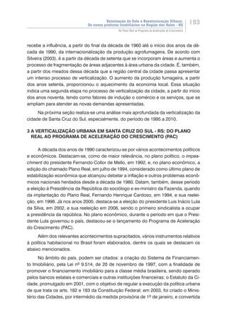 Valorização do Solo e Reestruturação Urbana:
Os novos produtos imobiliários na Região dos Vales - RS
193
Do Plano Real ao Programa de Aceleração do Crescimento
recebe a influência, a partir do final da década de 1960 até o início dos anos da dé-
cada de 1990, da internacionalização da produção agrofumageira. De acordo com
Silveira (2003), é a partir da década de setenta que se incorporam áreas e aumenta o
processo de fragmentação de áreas adjacentes à área urbana da cidade. É, também,
a partir dos meados dessa década que a região central da cidade passa apresentar
um intenso processo de verticalização. O aumento da produção fumageira, a partir
dos anos setenta, proporcionou o aquecimento da economia local. Essa situação
indica uma segunda etapa no processo de verticalização da cidade, a partir do início
dos anos noventa, tendo como fatores de indução o comércio e os serviços, que se
ampliam para atender as novas demandas apresentadas.
Na próxima seção realiza-se uma análise mais aprofundada da verticalização da
cidade de Santa Cruz do Sul, especialmente, do período de 1995 a 2010.
3 A VERTICALIZAÇÃO URBANA EM SANTA CRUZ DO SUL - RS: DO PLANO
REAL AO PROGRAMA DE ACELERAÇÃO DO CRESCIMENTO (PAC)
A década dos anos de 1990 caracterizou-se por vários acontecimentos políticos
e econômicos. Destacam-se, como de maior relevância, no plano político, o impea-
chment do presidente Fernando Collor de Mello, em 1992, e, no plano econômico, a
edição do chamado Plano Real, em julho de 1994, considerado como último plano de
estabilização econômica que alcançou debelar a inflação e outros problemas econô-
micos nacionais herdados desde a década de 1980. Datam, também, desse período
a eleição à Presidência da República do sociólogo e ex-ministro da Fazenda, quando
da implantação do Plano Real, Fernando Henrique Cardoso, em 1994, e sua reelei-
ção, em 1998. Já nos anos 2000, destaca-se a eleição do presidente Luis Inácio Lula
da Silva, em 2002, e sua reeleição em 2006, sendo o primeiro sindicalista a ocupar
a presidência da república. No plano econômico, durante o período em que o Presi-
dente Lula governou o país, destacou-se o lançamento do Programa de Aceleração
do Crescimento (PAC).
Além dos relevantes acontecimentos supracitados, vários instrumentos relativos
à política habitacional no Brasil foram elaborados, dentre os quais se destacam os
abaixo mencionados.
No âmbito do país, podem ser citados: a criação do Sistema de Financiamen-
to Imobiliário, pela Lei nº 9.514, de 20 de novembro de 1997, com a finalidade de
promover o financiamento imobiliário para a classe média brasileira, sendo operado
pelos bancos estatais e comerciais e outras instituições financeiras; o Estatuto da Ci-
dade, promulgado em 2001, com o objetivo de regular a execução da política urbana
de que trata os arts. 182 e 183 da Constituição Federal; em 2003, foi criado o Minis-
tério das Cidades, por intermédio da medida provisória de 1º de janeiro, e convertida
 