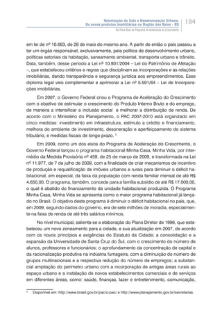Valorização do Solo e Reestruturação Urbana:
Os novos produtos imobiliários na Região dos Vales - RS
194
Do Plano Real ao Programa de Aceleração do Crescimento
em lei de nº 10.683, de 28 de maio do mesmo ano. A partir de então o país passou a
ter um órgão responsável, exclusivamente, pela política de desenvolvimento urbano,
políticas setoriais da habitação, saneamento ambiental, transporte urbano e trânsito.
Data, também, desse período a Lei nº 10.931/2004 – Lei do Patrimônio de Afetação
–, que estabeleceu critérios e regras que disciplinam as incorporações e as relações
imobiliárias, dando transparência e segurança jurídica aos empreendimentos. Esse
diploma legal veio complementar e aprimorar a Lei nº 5.591/64 – Lei de Incorpora-
ções imobiliárias.
Em 2007, o Governo Federal criou o Programa de Aceleração do Crescimento
com o objetivo de estimular o crescimento do Produto Interno Bruto e do emprego,
de maneira a intensificar a inclusão social e melhorar a distribuição de renda. De
acordo com o Ministério do Planejamento, o PAC 2007-2010 está organizado em
cinco medidas: investimento em infraestrutura, estímulo a crédito e financiamento,
melhora do ambiente de investimento, desoneração e aperfeiçoamento do sistema
tributário, e medidas fiscais de longo prazo. 3
Em 2009, como um dos eixos do Programa de Aceleração do Crescimento, o
Governo Federal lançou o programa habitacional Minha Casa, Minha Vida, por inter-
médio da Medida Provisória nº 459, de 25 de março de 2009, e transformada na Lei
nº 11.977, de 7 de julho de 2009, com a finalidade de criar mecanismos de incentivo
de produção e requalificação de imóveis urbanos e rurais para diminuir o déficit ha-
bitacional, em especial, da faixa da população com renda familiar mensal de até R$
4.650,00. O programa, também, concede para a família subsídio de até R$ 17.000,00,
o qual é abatido do financiamento da unidade habitacional produzida. O Programa
Minha Casa, Minha Vida se apresenta como o maior programa habitacional já lança-
do no Brasil. O objetivo deste programa é diminuir o déficit habitacional no país, que,
em 2009, segundo dados do governo, era de sete milhões de moradia, especialmen-
te na faixa de renda de até três salários mínimos.
No nível municipal, salienta-se a elaboração do Plano Diretor de 1996, que esta-
beleceu um novo zoneamento para a cidade, e sua atualização em 2007, de acordo
com os novos princípios e exigências do Estatuto da Cidade; a consolidação e a
expansão da Universidade de Santa Cruz do Sul, com o crescimento do número de
alunos, professores e funcionários; o aprofundamento da concentração de capital e
da racionalização produtiva na indústria fumageira, com a diminuição do número de
grupos multinacionais e a respectiva redução do número de empregos; a substan-
cial ampliação do perímetro urbano com a incorporação de antigas áreas rurais ao
espaço urbano e a instalação de novos estabelecimentos comerciais e de serviços
em diferentes áreas, como: saúde, finanças, lazer e entretenimento, comunicação,
3
	 Disponível em: http://www.brasil.gov.br/pac/o-pac/ e http://www.planejamento.gov.br/secretarias.
 