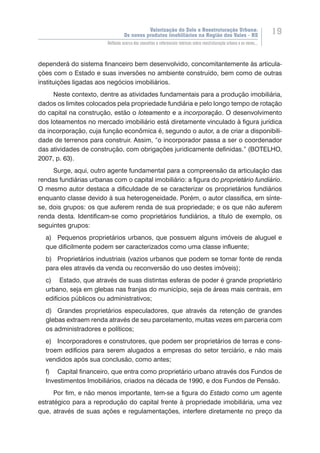 Valorização do Solo e Reestruturação Urbana:
Os novos produtos imobiliários na Região dos Vales - RS
19
Reflexão acerca dos conceitos e referenciais teóricos sobre reestruturação urbana e os novos...
dependerá do sistema financeiro bem desenvolvido, concomitantemente às articula-
ções com o Estado e suas inversões no ambiente construído, bem como de outras
instituições ligadas aos negócios imobiliários.
Neste contexto, dentre as atividades fundamentais para a produção imobiliária,
dados os limites colocados pela propriedade fundiária e pelo longo tempo de rotação
do capital na construção, estão o loteamento e a incorporação. O desenvolvimento
dos loteamentos no mercado imobiliário está diretamente vinculado à figura jurídica
da incorporação, cuja função econômica é, segundo o autor, a de criar a disponibili-
dade de terrenos para construir. Assim, “o incorporador passa a ser o coordenador
das atividades de construção, com obrigações juridicamente definidas.” (BOTELHO,
2007, p. 63).
Surge, aqui, outro agente fundamental para a compreensão da articulação das
rendas fundiárias urbanas com o capital imobiliário: a figura do proprietário fundiário.
O mesmo autor destaca a dificuldade de se caracterizar os proprietários fundiários
enquanto classe devido à sua heterogeneidade. Porém, o autor classifica, em sínte-
se, dois grupos: os que auferem renda de sua propriedade; e os que não auferem
renda desta. Identificam-se como proprietários fundiários, a título de exemplo, os
seguintes grupos:
a)	 Pequenos proprietários urbanos, que possuem alguns imóveis de aluguel e
que dificilmente podem ser caracterizados como uma classe influente;
b)	 Proprietários industriais (vazios urbanos que podem se tornar fonte de renda
para eles através da venda ou reconversão do uso destes imóveis);
c)	 Estado, que através de suas distintas esferas de poder é grande proprietário
urbano, seja em glebas nas franjas do município, seja de áreas mais centrais, em
edifícios públicos ou administrativos;
d)	 Grandes proprietários especuladores, que através da retenção de grandes
glebas extraem renda através de seu parcelamento, muitas vezes em parceria com
os administradores e políticos;
e)	 Incorporadores e construtores, que podem ser proprietários de terras e cons-
troem edifícios para serem alugados a empresas do setor terciário, e não mais
vendidos após sua conclusão, como antes;
f)	 Capital financeiro, que entra como proprietário urbano através dos Fundos de
Investimentos Imobiliários, criados na década de 1990, e dos Fundos de Pensão.
Por fim, e não menos importante, tem-se a figura do Estado como um agente
estratégico para a reprodução do capital frente à propriedade imobiliária, uma vez
que, através de suas ações e regulamentações, interfere diretamente no preço da
 