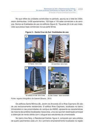 Valorização do Solo e Reestruturação Urbana:
Os novos produtos imobiliários na Região dos Vales - RS
200
Do Plano Real ao Programa de Aceleração do Crescimento
No que refere às unidades construídas no período, apurou-se o total de 3.654,
assim distribuídas: 3.435 apartamentos, 103 lojas e 116 salas comerciais e de servi-
ços. Dentre as finalidades de uso os edifícios (figura 3) Tipuanas (A) é de uso misto,
visto que possui lojas comerciais na sua parte térrea.
Figura 3 – Santa Cruz do Sul: finalidades de uso
Fonte: registro fotográfico de Gabriel Oliveira , 2010.
Os edifícios Santa Mônica (B), Jardim do Arvoredo (C) e Ilhas Caymans (D) são
de uso exclusivamente residenciais. O edifício Ilhas Caymans, localizado no bairro
Universitário e nas proximidades do campus da UNISC, apresenta as características
da maioria dos prédios localizados nessa área, uma vez que tem destinação principal
a obtenção de renda obtida com o aluguel aos estudantes da universidade.
No bairro Ana Nery, o Residencial Carlota, figura 4, composto por seis prédios
de quatro pavimentos cada um, foi o primeiro empreendimento localizado na região
 