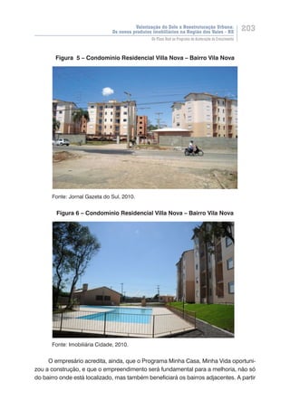 Valorização do Solo e Reestruturação Urbana:
Os novos produtos imobiliários na Região dos Vales - RS
203
Do Plano Real ao Programa de Aceleração do Crescimento
Figura 5 – Condomínio Residencial Villa Nova – Bairro Vila Nova
	 Fonte: Jornal Gazeta do Sul, 2010.
Figura 6 – Condomínio Residencial Villa Nova – Bairro Vila Nova
	 Fonte: Imobiliária Cidade, 2010.
O empresário acredita, ainda, que o Programa Minha Casa, Minha Vida oportuni-
zou a construção, e que o empreendimento será fundamental para a melhoria, não só
do bairro onde está localizado, mas também beneficiará os bairros adjacentes. A partir
 