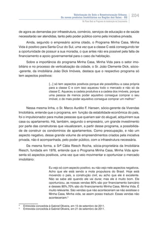 Valorização do Solo e Reestruturação Urbana:
Os novos produtos imobiliários na Região dos Vales - RS
204
Do Plano Real ao Programa de Aceleração do Crescimento
de agora as demandas por infraestrutura, comércio, serviços de educação e de saúde
necessitarão ser atendidas, tanto pelo poder público como pela iniciativa privada.
Ainda, segundo o empresário acima citado, o Programa Minha Casa, Minha
Vida é positivo para Santa Cruz do Sul, uma vez que a classe C está conseguindo ter
a oportunidade de possuir a sua moradia, o que antes não era possível pela falta de
financiamento e apoio governamental para o caso da habitação.
Sobre a importância do programa Minha Casa, Minha Vida para o setor imo-
biliário e no processo de verticalização da cidade, o Sr. João Clemente Dick, sócio-
-gerente, da imobiliária João Dick Imóveis, destaca que o respectivo programa só
tem aspectos positivos:
[...] só tem aspectos positivos porque ele possibilitou a casa própria
para a classe C e com isso aqueceu todo o mercado e não só da
classe C. Aqueceu a cadeia produtiva e a cadeia dos imóveis, porque
uma pessoa de menos poder aquisitivo consegue comprar o seu
imóvel, o de mais poder aquisitivo consegue comprar um melhor.4
Nessa mesma linha, o Sr. Marco Aurélio F. Hansen, sócio-gerente da Vivendas
Imobiliária, entende que o programa, em função da estabilidade econômica do país,
foi o impulsionador para muitas pessoas que queriam sair do aluguel, adquirirem sua
casa ou apartamento. Há, também, segundo o empresário, um grande investimento
por parte das construtoras que visualizaram, a partir desse programa, a possibilida-
de de construir os condomínios de apartamentos. Como preocupação, e não um
aspecto negativo, desse grande volume de empreendimentos criados pela iniciativa
privada, não é acompanhada, pelo poder público, com a infraestrutura necessária.
Da mesma forma, a Srª Cátia Riesch Rocha, sócia-proprietária da Imobiliária
Riesch, fundada em 1976, entende que o Programa Minha Casa, Minha Vida apre-
senta só aspectos positivos, uma vez que veio movimentar e oportunizar o mercado
imobiliário:
Eu vejo só com aspecto positivo, eu não vejo nele aspectos negativos.
Acho que ele está sendo a mola propulsora do Brasil. Hoje está
movendo o país, a construção civil, eu acho que ele é excelente.
Não se sabe até quando ele vai durar, mas ele é muito bom. Ele
oportunizou, as nossas vendas 80% são por financiamento bancário
e desses 80%,70% são do financiamento Minha Casa, Minha Vida. É
muito relevante. São vendas que não aconteceriam se não existisse o
Minha Casa, Minha vida, se assim posso traduzir. Essas vendas não
aconteceriam.5
4
	 Entrevista concedida à Gabriel Oliveira, em 15 de setembro de 2011.
5
	 Entrevista concedida à Gabriel Oliveira, em 21 de setembro de 2011.
 