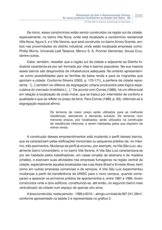 Valorização do Solo e Reestruturação Urbana:
Os novos produtos imobiliários na Região dos Vales - RS
205
Do Plano Real ao Programa de Aceleração do Crescimento
De início, esses condomínios estão sendo construídos na região sul da cidade,
especialmente, no bairro Vila Nova, onde está localizado o condomínio residencial
Villa Nova, figura 5, e o Vila Verona, que será construído no bairro Arroio Grande, am-
bos nas proximidades do distrito industrial, onde estão localizada empresas como:
Phillip Morris, Universal Leaf Tabacos, Mercur S. A, Pionner Sementes, Souza Cruz,
dentre outras.
Cabe, também, ressaltar que a região sul da cidade e adjacente ao Distrito In-
dustrial caracteriza-se por ser formada por vilas e bairros populares. Na sua maioria
esses bairros são desprovidos de infraestrutura adequada. No entanto apresentam-
-se como possibilidades para as famílias de baixa renda e para os migrantes que
aportam a cidade. Conforme Silveira (2003, p. 170-171), a periferia da cidade repre-
senta, “[...] também os reflexos da segregação urbana produzidos pela lógica espe-
culativa do mercado imobiliário [...].” De acordo com Correa (1989), há um diferencial
em relação à localização de onde morar, que se traduz por intermédio de conforto e
qualidade e que se reflete no preço da terra. Para Correa (1989, p. 63), referindo-se à
segregação espacial afirma:
Os terrenos de maior preço serão utilizados para as melhores
residências, atendendo à demanda solvável. Os terrenos com
menores preços, pior localizados, serão utilizados na construção
de residências inferiores, a serem habitadas pelos que dispõem de
menor renda.
A construção desses empreendimentos está mudando o perfil desses bairros,
que se caracterizam pelas edificações horizontais ou pequenos prédios de, no máxi-
mo, três pavimentos. Mudança de perfil já ocorreu, por exemplo, na Vila São Luiz, atu-
almente bairro Universitário, e no bairro Vila Verena. A Vila São Luiz caracterizava-se
por ser habitada pelos trabalhadores, em casas simples de alvenaria e de madeira
(chalés), e exerciam suas atividades nas empresas fumageiras na região central da
cidade, especialmente aquelas localizadas nas ruas Assis Brasil e Ernesto Alves, bem
como em outras empresas comerciais e de serviços. A Vila São Luiz experimentou
mudanças a partir da transferência da UNISC para o novo campus, quando come-
çaram a aparecer os primeiros prédios de apartamentos e, entre 1987 e 1994, foram
construídos vinte e dois edifícios, constituindo-se, até então, no segundo bairro mais
verticalizado da cidade num espaço de apenas oito anos.
Aáreaconstruída,nesteperíodo–1995a2010–,atingiuumtotalde367.241,29m²,
conforme apresentado na tabela 3 e representada no gráfico 2 .
 