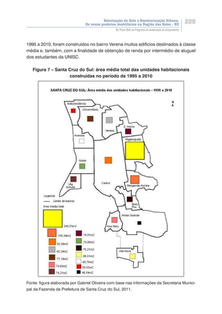Valorização do Solo e Reestruturação Urbana:
Os novos produtos imobiliários na Região dos Vales - RS
208
Do Plano Real ao Programa de Aceleração do Crescimento
1995 a 2010, foram construídos no bairro Verena muitos edifícios destinados à classe
média e, também, com a finalidade de obtenção de renda por intermédio de aluguel
dos estudantes da UNISC.
Figura 7 – Santa Cruz do Sul: área média total das unidades habitacionais
construídas no período de 1995 a 2010
Fonte: figura elaborada por Gabriel Oliveira com base nas informações da Secretaria Munici-
pal da Fazenda da Prefeitura de Santa Cruz do Sul, 2011.
 