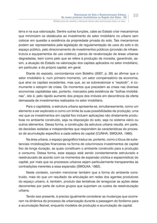 Valorização do Solo e Reestruturação Urbana:
Os novos produtos imobiliários na Região dos Vales - RS
20
Reflexão acerca dos conceitos e referenciais teóricos sobre reestruturação urbana e os novos...
terra e na sua valorização. Dentre outras funções, cabe ao Estado criar mecanismos
que minimizem os obstáculos ao investimento do setor imobiliário no urbano sem
colocar em questão a existência da propriedade privada do solo. Tais mecanismos
podem ser representados pela legislação de regulamentação de usos do solo e do
espaço público, pelo direcionamento de investimentos públicos (provisão de infraes-
trutura e equipamentos de uso coletivo), planos de revalorização de áreas urbanas
degradadas, bem como pelo que se refere à produção de moradia, garantindo, as-
sim, a atuação do Estado na valorização dos capitais aplicados no setor imobiliário,
em particular, e do próprio capital, em geral.
Diante do exposto, concordamos com Botelho (2007, p. 26) ao afirmar que o
setor imobiliário é, num primeiro momento, um setor compensatório da economia,
que atrai os capitais excedentes, mas que, ao se sobrevalorizar e “explodir”, é co-
mumente o estopim de crises. Os momentos que precedem as crises nas diversas
economias capitalistas são, portanto, marcados pela existência de “bolhas imobiliá-
rias”, isto é, pelo rápido aumento dos preços dos imóveis em decorrência da oferta
demasiada de investimentos realizados no setor imobiliário.
Para o capitalista, a estrutura urbana apresenta-se, simultaneamente, como um
elemento a ser explorado e como um limite às suas possibilidades de produção, uma
vez que os investimentos em capital fixo incluem aplicações não diretamente produ-
tivas no ambiente construído, seja na disposição do solo, seja no sistema viário ou
outros elementos. Dessa forma, a construção da estrutura urbana resulta, em parte,
de decisões isoladas e independentes que respondem às características do proces-
so de acumulação específico a cada esfera do capital (CUNHA; SMOLKA, 1980).
Na área urbana, o espaço geográfico traduz-se, portanto, como o lócus de subs-
tanciais imobilizações financeiras na forma de voluminosos investimentos de capital
fixo de longa duração, as quais constituem o ambiente construído para a produção
e consumo. Dessa forma, esse espaço está sendo constantemente estruturado e
reestruturado de acordo com os momentos de expansão (cíclica e espasmódica) do
capital, por mais que os processos urbanos sejam particularmente transparentes às
contradições inerentes a essa expansão (SMOLKA, 1982).
Neste contexto, convém mencionar também que a forma do ambiente cons-
truído, mais do que um resultado da articulação em redes dos agentes produtores
do espaço urbano, é, também, produto das tentativas de renegociar as ações delas
decorrentes por parte de outros grupos que suportam os custos da reestruturação
urbana.
Tendo isso presente, é preciso igualmente considerar as mudanças que ocorre-
ram na dinâmica do processo de urbanização durante a passagem do fordismo para
a acumulação flexível, enquanto modelos de produção e acumulação de capital.
 