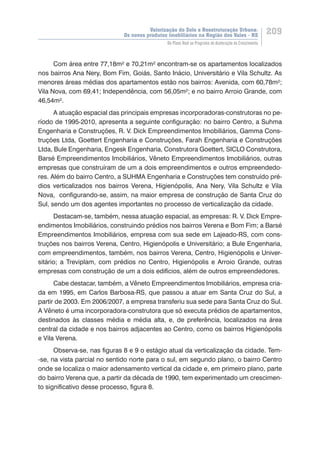 Valorização do Solo e Reestruturação Urbana:
Os novos produtos imobiliários na Região dos Vales - RS
209
Do Plano Real ao Programa de Aceleração do Crescimento
Com área entre 77,18m² e 70,21m² encontram-se os apartamentos localizados
nos bairros Ana Nery, Bom Fim, Goiás, Santo Inácio, Universitário e Vila Schultz. As
menores áreas médias dos apartamentos estão nos bairros: Avenida, com 60,78m²;
Vila Nova, com 69,41; Independência, com 56,05m²; e no bairro Arroio Grande, com
46,54m².
A atuação espacial das principais empresas incorporadoras-construtoras no pe-
ríodo de 1995-2010, apresenta a seguinte configuração: no bairro Centro, a Suhma
Engenharia e Construções, R. V. Dick Empreendimentos Imobiliários, Gamma Cons-
truções Ltda, Goettert Engenharia e Construções, Farah Engenharia e Construções
Ltda, Bule Engenharia, Engesk Engenharia, Construtora Goettert, SICLO Construtora,
Barsé Empreendimentos Imobiliários, Vêneto Empreendimentos Imobiliários, outras
empresas que construíram de um a dois empreendimentos e outros empreendedo-
res. Além do bairro Centro, a SUHMA Engenharia e Construções tem construído pré-
dios verticalizados nos bairros Verena, Higienópolis, Ana Nery, Vila Schultz e Vila
Nova, configurando-se, assim, na maior empresa de construção de Santa Cruz do
Sul, sendo um dos agentes importantes no processo de verticalização da cidade.
Destacam-se, também, nessa atuação espacial, as empresas: R. V. Dick Empre-
endimentos Imobiliários, construindo prédios nos bairros Verena e Bom Fim; a Barsé
Empreendimentos Imobiliários, empresa com sua sede em Lajeado-RS, com cons-
truções nos bairros Verena, Centro, Higienópolis e Universitário; a Bule Engenharia,
com empreendimentos, também, nos bairros Verena, Centro, Higienópolis e Univer-
sitário; a Treviplam, com prédios no Centro, Higienópolis e Arroio Grande, outras
empresas com construção de um a dois edifícios, além de outros empreendedores.
Cabe destacar, também, a Vêneto Empreendimentos Imobiliários, empresa cria-
da em 1995, em Carlos Barbosa-RS, que passou a atuar em Santa Cruz do Sul, a
partir de 2003. Em 2006/2007, a empresa transferiu sua sede para Santa Cruz do Sul.
A Vêneto é uma incorporadora-construtora que só executa prédios de apartamentos,
destinados às classes média e média alta, e, de preferência, localizados na área
central da cidade e nos bairros adjacentes ao Centro, como os bairros Higienópolis
e Vila Verena.
Observa-se, nas figuras 8 e 9 o estágio atual da verticalização da cidade. Tem-
-se, na vista parcial no sentido norte para o sul, em segundo plano, o bairro Centro
onde se localiza o maior adensamento vertical da cidade e, em primeiro plano, parte
do bairro Verena que, a partir da década de 1990, tem experimentado um crescimen-
to significativo desse processo, figura 8.
 
