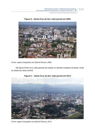 Valorização do Solo e Reestruturação Urbana:
Os novos produtos imobiliários na Região dos Vales - RS
210
Do Plano Real ao Programa de Aceleração do Crescimento
Figura 8 – Santa Cruz do Sul: vista parcial em 2009
Fonte: registro fotográfico de Gabriel Oliveira, 2009.
Na figura 9 tem-se a vista parcial da cidade no sentido sudeste-noroeste, onde
se observa a área central.
Figura 9 – Santa Cruz do Sul: vista parcial em 2010
Fonte: registro fotográfico de Gabriel Oliveira, 2010.
 