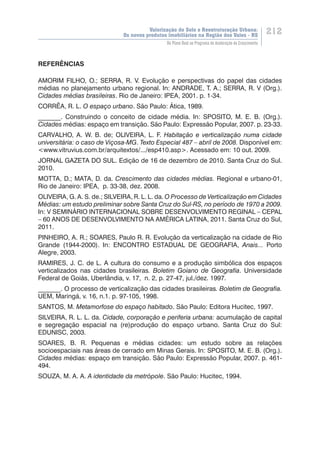 Valorização do Solo e Reestruturação Urbana:
Os novos produtos imobiliários na Região dos Vales - RS
212
Do Plano Real ao Programa de Aceleração do Crescimento
REFERÊNCIAS
AMORIM FILHO, O.; SERRA, R. V. Evolução e perspectivas do papel das cidades
médias no planejamento urbano regional. In: ANDRADE, T. A.; SERRA, R. V (Org.).
Cidades médias brasileiras. Rio de Janeiro: IPEA, 2001. p. 1-34.
CORRÊA, R. L. O espaço urbano. São Paulo: Ática, 1989.
_______. Construindo o conceito de cidade média. In: SPOSITO, M. E. B. (Org.).
Cidades médias: espaço em transição. São Paulo: Expressão Popular, 2007. p. 23-33.
CARVALHO, A. W. B. de; OLIVEIRA, L. F. Habitação e verticalização numa cidade
universitária: o caso de Viçosa-MG. Texto Especial 487 – abril de 2008. Disponível em:
<www.vitruvius.com.br/arquitextos/.../esp410.asp>. Acessado em: 10 out. 2009.
JORNAL GAZETA DO SUL. Edição de 16 de dezembro de 2010. Santa Cruz do Sul.
2010.
MOTTA, D.; MATA, D. da. Crescimento das cidades médias. Regional e urbano-01,
Rio de Janeiro: IPEA, p. 33-38, dez. 2008.
OLIVEIRA, G. A. S. de.; SILVEIRA, R. L. L. da. O Processo de Verticalização em Cidades
Médias: um estudo preliminar sobre Santa Cruz do Sul-RS, no período de 1970 a 2009.
In: V SEMINÁRIO INTERNACIONAL SOBRE DESENVOLVIMENTO REGINAL – CEPAL
– 60 ANOS DE DESENVOLVIMENTO NA AMÉRICA LATINA, 2011. Santa Cruz do Sul,
2011.
PINHEIRO, A. R.; SOARES, Paulo R. R. Evolução da verticalização na cidade de Rio
Grande (1944-2000). In: ENCONTRO ESTADUAL DE GEOGRAFIA, Anais... Porto
Alegre, 2003.
RAMIRES, J. C. de L. A cultura do consumo e a produção simbólica dos espaços
verticalizados nas cidades brasileiras. Boletim Goiano de Geografia. Universidade
Federal de Goiás, Uberlândia, v. 17, n. 2, p. 27-47, jul./dez. 1997.
_______. O processo de verticalização das cidades brasileiras. Boletim de Geografia.
UEM, Maringá, v. 16, n.1. p. 97-105, 1998.
SANTOS, M. Metamorfose do espaço habitado. São Paulo: Editora Hucitec, 1997.
SILVEIRA, R. L. L. da. Cidade, corporação e periferia urbana: acumulação de capital
e segregação espacial na (re)produção do espaço urbano. Santa Cruz do Sul:
EDUNISC, 2003.
SOARES, B. R. Pequenas e médias cidades: um estudo sobre as relações
socioespaciais nas áreas de cerrado em Minas Gerais. In: SPOSITO, M. E. B. (Org.).
Cidades médias: espaço em transição. São Paulo: Expressão Popular, 2007. p. 461-
494.
SOUZA, M. A. A. A identidade da metrópole. São Paulo: Hucitec, 1994.
 