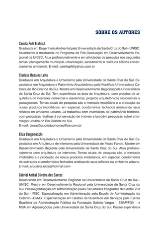 Camila Pohl Frohlich
Graduada em Engenharia Ambiental pela Universidade de Santa Cruz do Sul – UNISC.
Atualmente é mestranda no Programa de Pós-Graduação em Desenvolvimento Re-
gional da UNISC. Atua profissionalmente e em atividades de pesquisa nos seguintes
temas: planejamento municipal, urbanização, saneamento e resíduos sólidos e licen-
ciamento ambiental. E-mail: camilapf@yahoo.com.br
Clarissa Robaina Leite
Graduada em Arquitetura e Urbanismo pela Universidade de Santa Cruz do Sul. Es-
pecialista em Arquitetura e Patrimônio Arquitetônico pela Pontifícia Universidade Ca-
tólica do Rio Grande do Sul. Mestre em Desenvolvimento Regional pela Universidade
de Santa Cruz do Sul. Tem experiência na área de Arquitetura, com projetos de ar-
quitetura de interiores comercial e residencial, projetos arquitetônicos residenciais e
paisagísticos. Temas atuais de pesquisa são o mercado imobiliário e a produção de
novos produtos imobiliários, em especial, condomínios fechados analisando seus
reflexos no ambiente urbano. Já trabalhou com inventários de patrimônio histórico,
com pesquisas relativas à conservação de imóveis e também pesquisas sobre a for-
mação urbana no Rio Grande do Sul.
E-mail: cissa@studioduohomeoffice.com.br
Eliza Bergamaschi
Graduada em Arquitetura e Urbanismo pela Universidade de Santa Cruz do Sul. Es-
pecialista em Arquitetura de Interiores pela Universidade de Passo Fundo. Mestre em
Desenvolvimento Regional pela Universidade de Santa Cruz do Sul. Atua profissio-
nalmente com arquitetura de interiores. Temas atuais de pesquisa são: o mercado
imobiliário e a produção de novos produtos imobiliários, em especial, condomínios
de sobrados e condomínios fechados analisando seus reflexos no ambiente urbano.
E-mail: arquiteta.eliza@hotmail.com
Gabriel Aníbal Oliveira dos Santos
Doutorando em Desenvolvimento Regional na Universidade de Santa Cruz do Sul –
UNISC. Mestre em Desenvolvimento Regional pela Universidade de Santa Cruz do
Sul. Possui graduação em Administração pelas Faculdades Integradas de Santa Cruz
do Sul – FISC. Especialização em Administração pela Escola de Administração do
Exército –EsAEx. Especialização em Gestão da Qualidade em Serviços pela Escola
Brasileira de Administração Pública da Fundação Getúlio Vargas – EBAP/FGV – e
MBA em Agronegócios pela Universidade de Santa Cruz do Sul. Possui experiência
SOBRE OS AUTORES
 