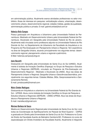 Valorização do Solo e Reestruturação Urbana:
Os novos produtos imobiliários na Região dos Vales - RS
214
Autores
em administração pública. Atualmente exerce atividades profissionais no setor imo-
biliário. Áreas de interesse em pesquisa: verticalização urbana, urbanização, desen-
volvimento urbano, desenvolvimento regional, cidades médias, gestão da qualidade,
administração pública e privada. E-mail: gabriel.anibal@bol.com.br
Heleniza Ávila Campos
Possui graduação em Arquitetura e Urbanismo pela Universidade Federal de Per-
nambuco. Mestrado em Desenvolvimento Urbano pela Universidade Federal de Per-
nambuco. Doutorado em Geografia pela Universidade Federal do Rio de Janeiro.
Atualmente está vinculada como professora adjunta na Universidade Federal do Rio
Grande do Sul, no Departamento de Urbanismo da Faculdade de Arquitetura e no
Programa de Pós-Graduação em Planejamento Urbano e Regional. Tem experiência
na área de Geografia Urbana, atuando principalmente nos seguintes temas: desen-
volvimento regional, planejamento urbano e regional e patrimônio.
E-Mail: heleniza.campos@ufrgs.br
Jonis Bozzetti
Graduando em Geografia pela Universidade de Santa Cruz do Sul (UNISC). Atual-
mente é bolsista de Iniciação Científica (Fapergs) no Grupo de Pesquisa e Estudos
Urbanos e Regionais (GEPEUR), vinculado ao Programa de Pós-Graduação em
Desenvolvimento Regional – Mestrado e Doutorado da UNISC. Atua nas áreas de
Planejamento Urbano e Regional, Geografia Urbana e Geociências/Geomática, prin-
cipalmente nos seguintes temas: Cidades Médias, SIGs, Geoprocessamento e Sen-
soriamento Remoto.
E-mail: jonisbozzetti@hotmail.com
Maira Simões Rodrigues
Graduanda em Arquitetura e urbanismo na Universidade Federal do Rio Grande do
Sul – UFRGS. Atuou como bolsista de Iniciação Científica no Grupo de Pesquisa e
Estudos Urbanos e Regionais (GEPEUR) – UNISC-UFRGS. Atua nas áreas de Arqui-
tetura e Planejamento Urbano e Regional.
E-mail: mairafacul@gmail.com
Mariana Barbosa de Souza
Mestra em Desenvolvimento Regional pela Universidade de Santa Cruz do Sul, com
bolsa da Coordenação de Aperfeiçoamento de Pessoal de Nível Superior – CAPES
e graduada em Direito pela Universidade de Santa Cruz do Sul. Professora no Curso
de Direito da Faculdade Avantis de Balneário Camboriú/SC. Professora no curso de
especialização em Direito Imobiliário da Faculdade Avantis. Atualmente é integrante
 