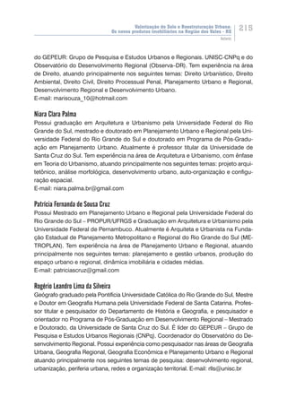 Valorização do Solo e Reestruturação Urbana:
Os novos produtos imobiliários na Região dos Vales - RS
215
Autores
do GEPEUR: Grupo de Pesquisa e Estudos Urbanos e Regionais. UNISC-CNPq e do
Observatório do Desenvolvimento Regional (Observa–DR). Tem experiência na área
de Direito, atuando principalmente nos seguintes temas: Direito Urbanístico, Direito
Ambiental, Direito Civil, Direito Processual Penal, Planejamento Urbano e Regional,
Desenvolvimento Regional e Desenvolvimento Urbano.
E-mail: marisouza_10@hotmail.com
Niara Clara Palma
Possui graduação em Arquitetura e Urbanismo pela Universidade Federal do Rio
Grande do Sul, mestrado e doutorado em Planejamento Urbano e Regional pela Uni-
versidade Federal do Rio Grande do Sul e doutorado em Programa de Pós-Gradu-
ação em Planejamento Urbano. Atualmente é professor titular da Universidade de
Santa Cruz do Sul. Tem experiência na área de Arquitetura e Urbanismo, com ênfase
em Teoria do Urbanismo, atuando principalmente nos seguintes temas: projeto arqui-
tetônico, análise morfológica, desenvolvimento urbano, auto-organização e configu-
ração espacial.
E-mail: niara.palma.br@gmail.com
Patrícia Fernanda de Sousa Cruz
Possui Mestrado em Planejamento Urbano e Regional pela Universidade Federal do
Rio Grande do Sul – PROPUR/UFRGS e Graduação em Arquitetura e Urbanismo pela
Universidade Federal de Pernambuco. Atualmente é Arquiteta e Urbanista na Funda-
ção Estadual de Planejamento Metropolitano e Regional do Rio Grande do Sul (ME-
TROPLAN). Tem experiência na área de Planejamento Urbano e Regional, atuando
principalmente nos seguintes temas: planejamento e gestão urbanos, produção do
espaço urbano e regional, dinâmica imobiliária e cidades médias.
E-mail: patriciascruz@gmail.com
Rogério Leandro Lima da Silveira
Geógrafo graduado pela Pontifícia Universidade Católica do Rio Grande do Sul, Mestre
e Doutor em Geografia Humana pela Universidade Federal de Santa Catarina. Profes-
sor titular e pesquisador do Departamento de História e Geografia, e pesquisador e
orientador no Programa de Pós-Graduação em Desenvolvimento Regional – Mestrado
e Doutorado, da Universidade de Santa Cruz do Sul. É líder do GEPEUR – Grupo de
Pesquisa e Estudos Urbanos Regionais (CNPq). Coordenador do Observatório do De-
senvolvimento Regional. Possui experiência como pesquisador nas áreas de Geografia
Urbana, Geografia Regional, Geografia Econômica e Planejamento Urbano e Regional
atuando principalmente nos seguintes temas de pesquisa: desenvolvimento regional,
urbanização, periferia urbana, redes e organização territorial. E-mail: rlls@unisc.br
 