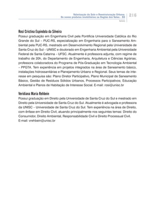 Valorização do Solo e Reestruturação Urbana:
Os novos produtos imobiliários na Região dos Vales - RS
216
Autores
Rosí Cristina Espindola da Silveira
Possui graduação em Engenharia Civil pela Pontifícia Universidade Católica do Rio
Grande do Sul – PUC-RS, especialização em Engenharia para o Saneamento Am-
biental pela PUC-RS, mestrado em Desenvolvimento Regional pela Universidade de
Santa Cruz do Sul – UNISC e doutorado em Engenharia Ambiental pela Universidade
Federal de Santa Catarina – UFSC. Atualmente é professora adjunta, com regime de
trabalho de 20h, do Departamento de Engenharia, Arquitetura e Ciências Agrárias;
professora colaboradora do Programa de Pós-Graduação em Tecnologia Ambiental
– PPGTA. Tem experiência em projetos integrados na área de Saneamento básico,
instalações hidrossanitárias e Planejamento Urbano e Regional. Seus temas de inte-
resse em pesquisa são: Plano Diretor Participativo, Plano Municipal de Saneamento
Básico, Gestão de Resíduos Sólidos Urbanos, Processos Participativos; Educação
Ambiental e Planos de Habitação de Interesse Social. E-mail: rosi@unisc.br
Veridiana Maria Rehbein
Possui graduação em Direito pela Universidade de Santa Cruz do Sul e mestrado em
Direito pela Universidade de Santa Cruz do Sul. Atualmente é advogada e professora
da UNISC – Universidade de Santa Cruz do Sul. Tem experiência na área de Direito,
com ênfase em Direito Civil, atuando principalmente nos seguintes temas: Direito do
Consumidor, Direito Ambiental, Responsabilidade Civil e Direito Processual Civil.
E-mail: vrehbein@unisc.br
 