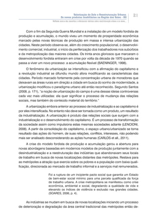 Valorização do Solo e Reestruturação Urbana:
Os novos produtos imobiliários na Região dos Vales - RS
21
Reflexão acerca dos conceitos e referenciais teóricos sobre reestruturação urbana e os novos...
Com o fim da Segunda Guerra Mundial e a instalação de um modelo fordista de
produção e acumulação, o mundo viveu um momento de prosperidade econômica
marcado pelas novas técnicas de produção em massa e intensa urbanização das
cidades. Neste período observa-se, além do crescimento populacional, o desenvolvi-
mento comercial, industrial, o início da periferização dos trabalhadores nos subúrbios
e da metropolização das maiores cidades. Os trinta anos gloriosos que marcaram o
desenvolvimento fordista entraram em crise por volta da década de 1970 quando se
passa a viver um novo processo: a acumulação flexível (BAENINGER, 1998).
O fenômeno da urbanização se intensificou com a afirmação do capitalismo e
a revolução industrial se difundiu mundo afora modificando as características das
cidades. Período marcado fortemente pela concentração urbana de moradores que
deixavam as áreas rurais em direção a cidade em busca do sonho de modernidade, a
urbanização modificou o paradigma urbano até então reconhecido. Segundo Santos
(2008, p. 171), “a noção de urbanização do campo é uma dessas ideias controversas
cada vez mais utilizadas: ela quer significar o processo de mudança das relações
sociais, mas também do conteúdo material do território.”
A urbanização embora anterior ao processo de industrialização e ao capitalismo é
por eles intensificada. No entanto não deve ser tomada como um produto, um resultado
da industrialização. A urbanização é produto das relações sociais que surgem com a
industrialização e o desenvolvimento do capitalismo. É um processo de transformação
da sociedade assim como impulsiona estas mesmas sociedades adiante (LENCIONI,
2008). A partir da consolidação do capitalismo, o espaço urbano/urbanizado se torna
resultado das ações do homem, de suas relações, conflitos, interesses, não podendo
mais ser analisado desconsiderando as ações humanas (CARLOS et all., 2011).
A crise do modelo fordista de produção e acumulação gerou a abertura para
novas abordagens baseadas em modernos modelos de produção juntamente com a
desindustrialização e a reestruturação das indústrias que abandonavam seus locais
de trabalho em busca de novas localizações distantes das metrópoles. Restava para
as metrópoles a atração que exercia sobre os pobres e a população com baixa quali-
ficação, direcionada ao mercado de trabalho informal e a serviços mal remunerados.
Foi a ruptura de um incipiente pacto social que garantia um Estado
de bem-estar social mínimo para uma parcela qualificada da força
de trabalho urbana. A crise metropolitana se manifestou como crise
econômica, ambiental e social, degradando a qualidade de vida e
elevando os índices de violência e exclusão nas grandes cidades.
(SOARES, 2006, p. 4).
As indústrias se mudam em busca de novas localizações iniciando um processo
de deterioração e degradação da área central tradicional das metrópoles então de-
 