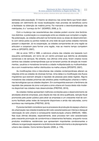 Valorização do Solo e Reestruturação Urbana:
Os novos produtos imobiliários na Região dos Vales - RS
22
Reflexão acerca dos conceitos e referenciais teóricos sobre reestruturação urbana e os novos...
sabitadas pela população. O mesmo se observou nas zonas fabris que foram aban-
donadas em detrimento de novas localizações mais providas de benefícios como
a facilidade na obtenção de matéria prima. Foi marcante a desindustrialização das
metrópoles, é o “começo do fim” (SOARES, 2006, p. 5).
Com a mudança nas características das cidades podem ocorrer dois fenôme-
nos distintos: a polarização e a cooperação entre as cidades que compõem a região.
Na polarização, as cidades articulam-se formando eixos ou áreas de desenvolvimen-
to com vários polos ou pontos nodais de uma rede da qual outras cidades menores
passam a depender. Já na cooperação, as cidades componentes de uma região se
articulam e cooperam para formar uma região, mas ao mesmo tempo competem
entre si (SPOSITO, 2007).
Até os anos 1970 e 1980, a estrutura urbana das cidades era baseada num
esquema centralizado, em torno de um centro principal que detinha as atividades
comerciais e de serviços. No entanto, nos últimos vinte anos, foram criados novos
centros nas cidades contemporâneas que se tornaram pontos de atração de investi-
mentos, usuários e moradores tornando a cidade multipolarizada ou multicentraliza-
da e com investimentos melhor distribuídos na malha urbana (SPOSITO, 2007).
As modificações intra e interurbanas das cidades contemporâneas alteram as
relações entre as cidades de diversas formas. Uma delas é a modificação dos fluxos
migratórios que exercem atração e repulsão de pessoas para estas regiões. Alguns
moradores das cidades próximas são atraídos pelas modificações urbanas e melho-
rias tecnológicas que as cidades dispõem. Em contrapartida exercem o fenômeno de
repulsão das pessoas da zona rural para a zona urbana em busca desta vida moder-
na disponível nas cidades mais desenvolvidas (FREITAS, 2010).
As cidades médias apresentam melhores condições para o desenvolvimento de
atividades atraindo empresas, pois dispõe de mão de obra qualificada, isenção fiscal
promovida pelo poder público para atrair as empresas e um crescente nível de con-
sumo facilitado pelas redes de transporte disponíveis e ainda não saturadas, como
acontece nas metrópoles (FREITAS, 2010).
É preciso também considerar que os processos de produção do espaço urbano e
de urbanização nas cidades brasileiras têm sido caracterizados por intensa e desigual
valorização do solo urbano e consequente reestruturação urbana (SMOLKA, 1992).
Nas duas últimas décadas, especialmente, esse processo tem sido caracterizado
pela crescente promoção de condomínios e loteamentos fechados, enquanto novos
produtos imobiliários residenciais que apresentam importantes condicionantes e
reflexos na organização espacial e na dinâmica de desenvolvimento e de planejamento
urbano das cidades. Como lembra Sposito (2006, p. 176),
 