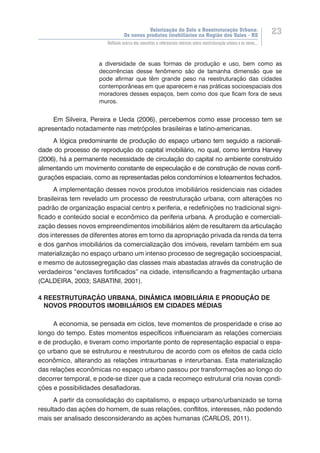 Valorização do Solo e Reestruturação Urbana:
Os novos produtos imobiliários na Região dos Vales - RS
23
Reflexão acerca dos conceitos e referenciais teóricos sobre reestruturação urbana e os novos...
a diversidade de suas formas de produção e uso, bem como as
decorrências desse fenômeno são de tamanha dimensão que se
pode afirmar que têm grande peso na reestruturação das cidades
contemporâneas em que aparecem e nas práticas socioespaciais dos
moradores desses espaços, bem como dos que ficam fora de seus
muros.
Em Silveira, Pereira e Ueda (2006), percebemos como esse processo tem se
apresentado notadamente nas metrópoles brasileiras e latino-americanas.
A lógica predominante de produção do espaço urbano tem seguido a racionali-
dade do processo de reprodução do capital imobiliário, no qual, como lembra Harvey
(2006), há a permanente necessidade de circulação do capital no ambiente construído
alimentando um movimento constante de especulação e de construção de novas confi-
gurações espaciais, como as representadas pelos condomínios e loteamentos fechados.
A implementação desses novos produtos imobiliários residenciais nas cidades
brasileiras tem revelado um processo de reestruturação urbana, com alterações no
padrão de organização espacial centro x periferia, e redefinições no tradicional signi-
ficado e conteúdo social e econômico da periferia urbana. A produção e comerciali-
zação desses novos empreendimentos imobiliários além de resultarem da articulação
dos interesses de diferentes atores em torno da apropriação privada da renda da terra
e dos ganhos imobiliários da comercialização dos imóveis, revelam também em sua
materialização no espaço urbano um intenso processo de segregação socioespacial,
e mesmo de autossegregação das classes mais abastadas através da construção de
verdadeiros “enclaves fortificados” na cidade, intensificando a fragmentação urbana
(CALDEIRA, 2003; SABATINI, 2001).
4 REESTRUTURAÇÃO URBANA, DINÂMICA IMOBILIÁRIA E PRODUÇÃO DE
NOVOS PRODUTOS IMOBILIÁRIOS EM CIDADES MÉDIAS
A economia, se pensada em ciclos, teve momentos de prosperidade e crise ao
longo do tempo. Estes momentos específicos influenciaram as relações comerciais
e de produção, e tiveram como importante ponto de representação espacial o espa-
ço urbano que se estruturou e reestruturou de acordo com os efeitos de cada ciclo
econômico, alterando as relações intraurbanas e interurbanas. Esta materialização
das relações econômicas no espaço urbano passou por transformações ao longo do
decorrer temporal, e pode-se dizer que a cada recomeço estrutural cria novas condi-
ções e possibilidades desafiadoras.
A partir da consolidação do capitalismo, o espaço urbano/urbanizado se torna
resultado das ações do homem, de suas relações, conflitos, interesses, não podendo
mais ser analisado desconsiderando as ações humanas (CARLOS, 2011).
 