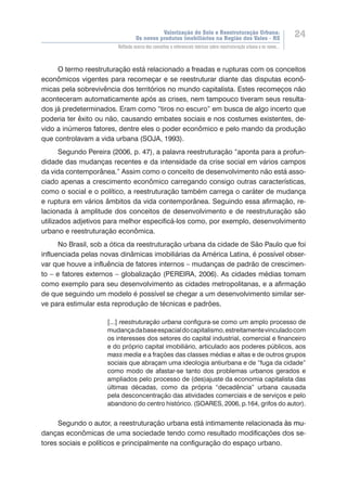Valorização do Solo e Reestruturação Urbana:
Os novos produtos imobiliários na Região dos Vales - RS
24
Reflexão acerca dos conceitos e referenciais teóricos sobre reestruturação urbana e os novos...
O termo reestruturação está relacionado a freadas e rupturas com os conceitos
econômicos vigentes para recomeçar e se reestruturar diante das disputas econô-
micas pela sobrevivência dos territórios no mundo capitalista. Estes recomeços não
aconteceram automaticamente após as crises, nem tampouco tiveram seus resulta-
dos já predeterminados. Eram como “tiros no escuro” em busca de algo incerto que
poderia ter êxito ou não, causando embates sociais e nos costumes existentes, de-
vido a inúmeros fatores, dentre eles o poder econômico e pelo mando da produção
que controlavam a vida urbana (SOJA, 1993).
Segundo Pereira (2006, p. 47), a palavra reestruturação “aponta para a profun-
didade das mudanças recentes e da intensidade da crise social em vários campos
da vida contemporânea.” Assim como o conceito de desenvolvimento não está asso-
ciado apenas a crescimento econômico carregando consigo outras características,
como o social e o político, a reestruturação também carrega o caráter de mudança
e ruptura em vários âmbitos da vida contemporânea. Seguindo essa afirmação, re-
lacionada à amplitude dos conceitos de desenvolvimento e de reestruturação são
utilizados adjetivos para melhor especificá-los como, por exemplo, desenvolvimento
urbano e reestruturação econômica.
No Brasil, sob a ótica da reestruturação urbana da cidade de São Paulo que foi
influenciada pelas novas dinâmicas imobiliárias da América Latina, é possível obser-
var que houve a influência de fatores internos – mudanças de padrão de crescimen-
to – e fatores externos – globalização (PEREIRA, 2006). As cidades médias tomam
como exemplo para seu desenvolvimento as cidades metropolitanas, e a afirmação
de que seguindo um modelo é possível se chegar a um desenvolvimento similar ser-
ve para estimular esta reprodução de técnicas e padrões.
[...] reestruturação urbana configura-se como um amplo processo de
mudançadabaseespacialdocapitalismo,estreitamentevinculadocom
os interesses dos setores do capital industrial, comercial e financeiro
e do próprio capital imobiliário, articulado aos poderes públicos, aos
mass media e a frações das classes médias e altas e de outros grupos
sociais que abraçam uma ideologia antiurbana e de “fuga da cidade”
como modo de afastar-se tanto dos problemas urbanos gerados e
ampliados pelo processo de (des)ajuste da economia capitalista das
últimas décadas, como da própria “decadência” urbana causada
pela desconcentração das atividades comerciais e de serviços e pelo
abandono do centro histórico. (SOARES, 2006, p.164, grifos do autor).
Segundo o autor, a reestruturação urbana está intimamente relacionada ������à�����s mu-
danças econômicas de uma sociedade tendo como resultado modificações dos se-
tores sociais e políticos e principalmente na configuração do espaço urbano.
 