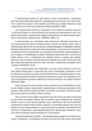Valorização do Solo e Reestruturação Urbana:
Os novos produtos imobiliários na Região dos Vales - RS
25
Reflexão acerca dos conceitos e referenciais teóricos sobre reestruturação urbana e os novos...
A reestruturação externa ou, para utilizar a nossa nomenclatura, a reestrutura-
ção interurbana está relacionada com a globalização da economia, com o acirramen-
to da “guerra dos lugares” onde cidades concorrem para receber indústrias e seus
investimentos numa economia desterritorializada (SOARES, 2006).
Já a reestruturação interna ou intraurbana, como preferimos chamar, provocou
“a desconcentração e a reconcentração dos espaços de assentamento e dos com-
plexos de produção, transformando regiões metropolitanas em aglomerações esten-
didas, multinodais e multicêntricas.” (SOARES, 2006, p. 5).
A reestruturação das metrópoles afeta diretamente diferentes dimensões da
vida social sendo de grande importância para o estudo do espaço urbano. Com a
reestruturação observa-se uma tendência �����������������������������������������à����������������������������������������descentralização e ��������������������à ������������������dispersão. Descen-
tralização relacionada à criação de novas centralidades, novos polos de crescimento
e desenvolvimento impulsionados por empresas transnacionais e pela facilidade de
comunicação e mundialização do capital. Dispersão relacionada com o aumento da
malha urbana e com a modificação das relações sociais no espaço das cidades.
Cada vez mais se observa empreendimentos distantes do núcleo central das cida-
des, valorizando áreas até então sem valor financeiro, modificando as relações centro
x periferia (SANFELICI, 2010).
Com a reestruturação das metrópoles, as áreas centrais passam a atrair fun-
ções diferenciadas após o surgimento das novas centralidades, passando a atrair
os setores de comércio e serviços. Concomitantemente, a industrialização e o cres-
cimento populacional sofreram redução fortalecendo o setor de prestação de ser-
viços principalmente aqueles voltados às novas tecnologias e ao capital financeiro
(SANTOS, 2008).
Esse processo de reestruturação urbana também tem se manifestado no âmbi-
to das cidades médias, apresentando características e dinâmicas particulares. Para
avançar nessa análise é preciso também reconhecer que existem distintas concep-
ções do que sejam as cidades médias no Brasil.
Serra e Amorim Filho (2001) reconhecem que não existe uma ideia consensual
do que seriam as cidades médias. Para os autores, essa inexistência de consenso
também ocorre no meio técnico-científico, onde, literalmente, não há uma definição
cristalizada de cidade média, ficando, portanto, sua definição sujeita muito mais aos
objetivos de seus pesquisadores ou dos promotores de políticas, diferentemente do
fenômeno metropolitano, cujas especificidades bem demarcadas ensejaram a pró-
pria institucionalização desses territórios em muitos países.
Já para Castello Branco (2007), a identificação desta categoria de cidades pres-
supõe, inicialmente, a investigação de todos os centros da rede urbana, para poder
 