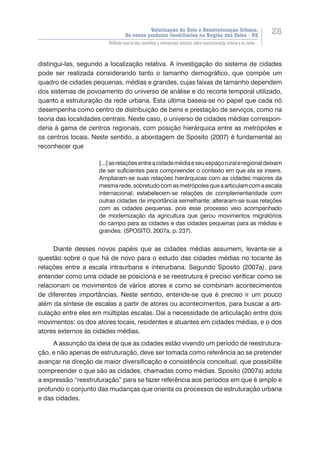 Valorização do Solo e Reestruturação Urbana:
Os novos produtos imobiliários na Região dos Vales - RS
26
Reflexão acerca dos conceitos e referenciais teóricos sobre reestruturação urbana e os novos...
distingui-las, segundo a localização relativa. A investigação do sistema de cidades
pode ser realizada considerando tanto o tamanho demográfico, que compõe um
quadro de cidades pequenas, médias e grandes, cujas faixas de tamanho dependem
dos sistemas de povoamento do universo de análise e do recorte temporal utilizado,
quanto a estruturação da rede urbana. Esta última baseia-se no papel que cada nó
desempenha como centro de distribuição de bens e prestação de serviços, como na
teoria das localidades centrais. Neste caso, o universo de cidades médias correspon-
deria à gama de centros regionais, com posição hierárquica entre as metrópoles e
os centros locais. Neste sentido, a abordagem de Sposito (2007) é fundamental ao
reconhecer que
[...]asrelaçõesentreacidademédiaeseuespaçoruraleregionaldeixam
de ser suficientes para compreender o contexto em que ela se insere.
Ampliaram-se suas relações hierárquicas com as cidades maiores da
mesmarede,sobretudocomasmetrópolesqueaarticulamcomaescala
internacional; estabelecem-se relações de complementaridade com
outras cidades de importância semelhante; alteraram-se suas relações
com as cidades pequenas, pois esse processo veio acompanhado
de modernização da agricultura que gerou movimentos migratórios
do campo para as cidades e das cidades pequenas para as médias e
grandes. (SPOSITO, 2007a, p. 237).
Diante desses novos papéis que as cidades médias assumem, levanta-se a
questão sobre o que há de novo para o estudo das cidades médias no tocante às
relações entre a escala intraurbana e interurbana. Segundo Sposito (2007a), para
entender como uma cidade se posiciona e se reestrutura é preciso verificar como se
relacionam os movimentos de vários atores e como se combinam acontecimentos
de diferentes importâncias. Neste sentido, entende-se que é preciso ir um pouco
além da síntese de escalas a partir de atores ou acontecimentos, para buscar a arti-
culação entre eles em múltiplas escalas. Daí a necessidade de articulação entre dois
movimentos: os dos atores locais, residentes e atuantes em cidades médias, e o dos
atores externos às cidades médias.
A assunção da ideia de que as cidades estão vivendo um período de reestrutura-
ção, e não apenas de estruturação, deve ser tomada como referência ao se pretender
avançar na direção de maior diversificação e consistência conceitual, que possibilite
compreender o que são as cidades, chamadas como médias. Sposito (2007a) adota
a expressão “reestruturação” para se fazer referência aos períodos em que é amplo e
profundo o conjunto das mudanças que orienta os processos de estruturação urbana
e das cidades.
 