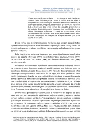 Valorização do Solo e Reestruturação Urbana:
Os novos produtos imobiliários na Região dos Vales - RS
27
Reflexão acerca dos conceitos e referenciais teóricos sobre reestruturação urbana e os novos...
Para a organização das variáveis, [...], sugiro que se parta das formas
urbanas, para se investigar processos e dinâmicas e se atingir a
compreensão: – das morfologias urbanas que são mais que formas; – e
das lógicas de estruturação que são mais do que estruturas espaciais.
[...] A observação das novas formas de produção, propriedade e
apropriação de espaço urbano, expressas pela constituição de uma
cidade descontínua e dispersa [...], pode ser um ponto de partida
para se avaliar como formas de urbanização difusa expressam e dão
suporte à ampliação das relações de múltiplas escalas. (SPOSITO,
2007a, p. 248-249).
Dessa forma, para a compreensão das mudanças que atingem essas cidades,
o presente trabalho parte das novas formas de organização social configuradas, so-
bretudo, pelos novos produtos imobiliários – em especial, pelos loteamentos e con-
domínios fechados.
Falar das cidades onde esse fenômeno tem assumido dimensão significativa:
estudos de Sposito e Sobarzo (2006) nas cidades médias paulistas, Silveira (2006)
para a cidade de Santa Cruz, Soares (2006) para Pelotas e Rio Grande, Silva (2006)
para Londrina, etc.
Analisando esse fenômeno no contexto das cidades médias brasileiras, verifica-
-se que o surgimento dos novos produtos imobiliários revela uma dinâmica profunda
e acelerada de reestruturação dessas cidades. Um indicador desse processo é o fato
desses produtos passarem a se localizar, via de regra, nas áreas periféricas, impli-
cando, desse ponto de vista, em uma redefinição do padrão de organização espacial
centro x periferia e do tradicional significado social e econômico das periferias urba-
nas1
. Paralelamente, multiplicam-se as atividades de comércio e serviços, os shop-
pings centers, entre outros, caracterizando, portanto, uma diversificação do cinturão
periférico e um processo de mudança de um padrão de periferização – característico
do fenômeno de expansão urbana – à complexidade dessas periferias.
Dentro dessa perspectiva da acumulação e reprodução do capital, os lotea-
mentos fechados e os condomínios horizontais, seja em cidades grandes ou médias,
formam parte da lógica de venda dos “novos produtos” para a parcela da sociedade
que compõe a demanda solvente, seja no caso de já ser proprietária de algum imó-
vel ou no caso de novos compradores, que é convidada a aderir à nova forma de
morar. De acordo com Sposito (2006, p.188), esses novos produtos, como todas as
outras mercadorias no âmbito do capitalismo contemporâneo que tem que se reno-
var continuamente, implicam em práticas de lançamentos sucessivos, num período
1
	 Aqui, considera-se a abordagem de Santos (1981), na qual a periferia é reconhecida não apenas
em sua dimensão morfológica, mas também do ponto de vista da coesão e participação na
estruturação da cidade; isto é, do ponto de vista do seu papel e conteúdo social e econômico.
 