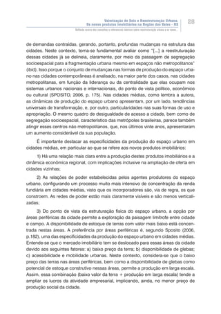 Valorização do Solo e Reestruturação Urbana:
Os novos produtos imobiliários na Região dos Vales - RS
28
Reflexão acerca dos conceitos e referenciais teóricos sobre reestruturação urbana e os novos...
de demandas contraídas, gerando, portanto, profundas mudanças na estrutura das
cidades. Neste contexto, torna-se fundamental avaliar como “[...] a reestruturação
dessas cidades já se delineia, claramente, por meio da passagem de segregação
socioespacial para a fragmentação urbana mesmo em espaços não metropolitanos”
(ibid). Isso porque o conjunto de mudanças nas formas de produção do espaço urba-
no nas cidades contemporâneas é analisado, na maior parte dos casos, nas cidades
metropolitanas, em função da liderança ou da centralidade que elas ocupam nos
sistemas urbanos nacionais e internacionais, do ponto de vista político, econômico
ou cultural (SPOSITO, 2006, p. 175). Nas cidades médias, como lembra a autora,
as dinâmicas de produção do espaço urbano apresentam, por um lado, tendências
universais de transformação, e, por outro, particularidades nas suas formas de uso e
apropriação. O mesmo quadro de desigualdade de acesso a cidade, bem como de
segregação socioespacial, característico das metrópoles brasileiras, parece também
atingir esses centros não metropolitanos, que, nos últimos vinte anos, apresentaram
um aumento considerável da sua população.
É importante destacar as especificidades da produção do espaço urbano em
cidades médias, em particular ao que se refere aos novos produtos imobiliários:
1) Há uma relação mais clara entre a produção destes produtos imobiliários e a
dinâmica econômica regional, com implicações inclusive na ampliação de oferta em
cidades vizinhas;
2) As relações de poder estabelecidas pelos agentes produtores do espaço
urbano, configurando um processo muito mais intensivo de concentração da renda
fundiária em cidades médias, visto que os incorporadores são, via de regra, os que
constroem. As redes de poder estão mais claramente visíveis e são menos verticali-
zadas;
3) Do ponto de vista da estruturação física do espaço urbano, a opção por
áreas periféricas da cidade permite a exploração da paisagem limítrofe entre cidade
e campo. A disponibilidade de estoque de terras com valor mais baixo está concen-
trada nestas áreas. A preferência por áreas periféricas é, segundo Sposito (2006,
p.182), uma das especificidades da produção do espaço urbano em cidades médias.
Entende-se que o mercado imobiliário tem se deslocado para essas áreas da cidade
devido aos seguintes fatores: a) baixo preço da terra; b) disponibilidade de glebas;
c) acessibilidade e mobilidade urbanas. Neste contexto, considera-se que o baixo
preço das terras nas áreas periféricas, bem como a disponibilidade de glebas como
potencial de estoque construtivo nessas áreas, permite a produção em larga escala.
Assim, essa combinação (baixo valor da terra + produção em larga escala) tende a
ampliar os lucros da atividade empresarial, implicando, ainda, no menor preço de
produção social da cidade.
 