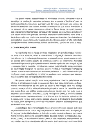 Valorização do Solo e Reestruturação Urbana:
Os novos produtos imobiliários na Região dos Vales - RS
29
Reflexão acerca dos conceitos e referenciais teóricos sobre reestruturação urbana e os novos...
No que se refere à acessibilidade e à mobilidade urbanas, considera-se que a
estratégia de localização nas áreas periféricas leva em conta a “facilidade” para os
deslocamentos dos moradores que fazem uso do veículo particular, uma vez que as
extensões territoriais das cidades médias são menores do que as das metrópoles e
os sistemas viários menos densamente utilizados. Dessa forma, os moradores des-
ses empreendimentos fechados conseguem ter acesso ao conjunto da cidade sem
que sejam necessários grandes percursos e tempo de deslocamento diário entre o
local de moradia e os locais onde se realizam as outras dimensões da existência so-
cial (trabalho, estudo, lazer, vida religiosa, etc). Combina-se, assim, a “alta mobilidade
com proximidade e identidade nas práticas de consumo.” (SPOSITO, 2006, p. 186).
5 CONSIDERAÇÕES FINAIS
O surgimento desses novos produtos imobiliários em cidades médias repercu-
te, entre outros aspectos, direta e fortemente na configuração de novas centralida-
des, através da vinculação destes grandes empreendimentos a centros comerciais.
De acordo com Sobarzo (2004), os shopping centers e os loteamentos fechados
representam produtos que expressam novas formas e práticas para antigas ações
– consumo, lazer e moradia – contribuindo, na sua materialização, para o processo
de acumulação de capital. No caso das cidades médias, a implantação de shopping
centers e outros centros comerciais em áreas periféricas ou periurbanas acaba por
configurar novas centralidades, constituindo, portanto, uma vantagem para as esco-
lhas locacionais dos novos produtos imobiliários.
No que se refere à relação entre espaços públicos e privados, pelo fato de se
efetivar a privatização de ruas e espaços de lazer que estão intramuros, os lotea-
mentos fechados retiram de uma parte da cidade a inter-relação casa, rua, espaço
privado, espaço público, vida privada protegida pelos muros da casa/vida aberta
aos outros. Essa vida pública acaba perdendo esse caráter, pois “um outro muro a
separa da cidade aberta” (SOBARZO, 2004). Para Sposito (2006), a presença desses
empreendimentos nas áreas urbanas consolidadas fere, duplamente, o direito social
à cidade, uma vez que segmentam o espaço urbano e o direito pleno de circulação
na cidade, além de impedir o acesso do conjunto dos citadinos às áreas públicas que
estão dentro dos muros.
As estratégias de comercialização desses empreendimentos passam a abordar
aspectos relacionados com a segurança oferecida atrás dos muros – em oposição
à insegurança da cidade aberta –, a distinção, o estilo e o status da nova e moderna
forma de morar, bem como a disponibilidade de áreas de lazer e infraestrutura (SO-
BARZO, 2004). De acordo com Caldeira (2003, p. 258), segurança, equipamentos de
uso coletivo, serviços e localização são elementos que transformam os condomínios
 