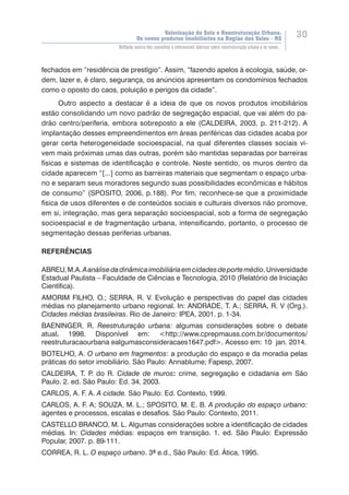 Valorização do Solo e Reestruturação Urbana:
Os novos produtos imobiliários na Região dos Vales - RS
30
Reflexão acerca dos conceitos e referenciais teóricos sobre reestruturação urbana e os novos...
fechados em “residência de prestígio”. Assim, “fazendo apelos à ecologia, saúde, or-
dem, lazer e, é claro, segurança, os anúncios apresentam os condomínios fechados
como o oposto do caos, poluição e perigos da cidade”.
Outro aspecto a destacar é a ideia de que os novos produtos imobiliários
estão consolidando um novo padrão de segregação espacial, que vai além do pa-
drão centro/periferia, embora sobreposto a ele (CALDEIRA, 2003, p. 211-212). A
implantação desses empreendimentos em áreas periféricas das cidades acaba por
gerar certa heterogeneidade socioespacial, na qual diferentes classes sociais vi-
vem mais próximas umas das outras, porém são mantidas separadas por barreiras
físicas e sistemas de identificação e controle. Neste sentido, os muros dentro da
cidade aparecem “[...] como as barreiras materiais que segmentam o espaço urba-
no e separam seus moradores segundo suas possibilidades econômicas e hábitos
de consumo” (SPOSITO, 2006, p.188). Por fim, reconhece-se que a proximidade
física de usos diferentes e de conteúdos sociais e culturais diversos não promove,
em si, integração, mas gera separação socioespacial, sob a forma de segregação
socioespacial e de fragmentação urbana, intensificando, portanto, o processo de
segmentação dessas periferias urbanas.
REFERÊNCIAS
ABREU,M.A.Aanálisedadinâmicaimobiliáriaemcidadesdeportemédio.Universidade
Estadual Paulista – Faculdade de Ciências e Tecnologia, 2010 (Relatório de Iniciação
Científica).
AMORIM FILHO, O.; SERRA, R. V. Evolução e perspectivas do papel das cidades
médias no planejamento urbano regional. In: ANDRADE, T. A.; SERRA, R. V (Org.).
Cidades médias brasileiras. Rio de Janeiro: IPEA, 2001. p. 1-34.
BAENINGER, R. Reestruturação urbana: algumas considerações sobre o debate
atual. 1998. Disponível em: <http://www.cprepmauss.com.br/documentos/
reestruturacaourbana ealgumasconsideracaes1647.pdf>. Acesso em: 10 jan. 2014.
BOTELHO, A. O urbano em fragmentos: a produção do espaço e da moradia pelas
práticas do setor imobiliário. São Paulo: Annablume; Fapesp, 2007.
CALDEIRA, T. P. do R. Cidade de muros: crime, segregação e cidadania em São
Paulo. 2. ed. São Paulo: Ed. 34, 2003.
CARLOS, A. F. A. A cidade. São Paulo: Ed. Contexto, 1999.
CARLOS, A. F. A; SOUZA, M. L.; SPOSITO, M. E. B. A produção do espaço urbano:
agentes e processos, escalas e desafios. São Paulo: Contexto, 2011.
CASTELLO BRANCO, M. L. Algumas considerações sobre a identificação de cidades
médias. In: Cidades médias: espaços em transição. 1. ed. São Paulo: Expressão
Popular, 2007. p. 89-111.
CORREA, R. L. O espaço urbano. 3ª e.d., São Paulo: Ed. Ática, 1995.
 